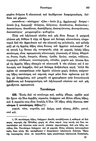Ταυτόσημα 193
ρημένα δνόματα ή ουσιαστικά πού έπιδέχονταν διαφοροποίηση, επί-
θετα και ρήματα.
καπετάνιος — πλοίαρχος' τζάκι —εστία (λ.χ. αρρώστιας)' άσπρος —
λευκός (λ.χ. διαγωγή)' ανίκητος, άλύγιστός, άγονάτιστος, Ατσάκιστος—
Ακατανίκητος, ακατάλυτος, άκατάβλητος, Ακαταγώνιστός, Ασυναγώνιστος,
Ακαταπόνητος ' μουρμουρίζω - ψι&υρίζω.
Πλάι στό λεξιλογικό πλούτο πού μας δίνει έτοιμο ή μητρική
γλώσσα μας δόθηκε ή τύχη νά εχωμε καί δεύτερη πλουσιότατη κληρο-
νομιά άπό τήν άρχαιότητα κα! τήν κλασική της φιλολογία, πού φύλαξε
μαζί με τις άρχαιες λέξεις τόσες έννοιες του άρχαίου πολιτισμού. Γιά
τή γενική λ.χ. έννοια τής συντροφιάς, πλάι σέ μερικές λαϊκές λέξεις
συνώνυμες, είναι πραγματικός πλουτισμός γλωσσικός οί λόγιες Αδερφά-
το, ένωση, έσμός, έταιρεία, ϋίασος, ομάδα, δμιλος, σπείρα, σύλλογος,
συμμορία, σύνδεσμος, συνεταιρισμός, σύνοδος, χορεία κτλ. Δίνεται έτσι
μέ τις άρχαιες λέξεις εύκαιρία νά πλουτιστή ή νέα γλώσσα και ό πο-
λιτισμός πού έκφράζει, άπό μιά δεύτερη άνεξάντλητη πηγή. Άλλά δέν
πρέπει νά καταφεύγω με στήν άρχαία γλώσσα χωρίς άνάγκη παίρνον-
τας λέξεις ταυτόσημες κα! περιττές παρά μόνο δταν πρόκειται γιά λέ-
ξεις μέ άποχρώσεις, πού μπορούν νά χρησιμέψουν στήν εννοιολογική
εμβάθυνση κα! διαφοροποίηση τού λεξιλογικού πλούτου και πού μας
χρειάζονται πραγματικά.
Ταυτόσημα
438. Έκτός άπό τά συνώνυμα πού, καθώς είδαμε, σχεδόν ποτέ
δέν έχουν τήν ϊδια άκριβώς σημασία* υπάρχουν κα! άλλου είδους λέξεις,
πού ή σημασία τους είναι έντελώς ή ϊδια. Οί λέξεις αύτές λέγονται τ α ν -
τόσημα ή ταυτόσημες Αέ£εις(*):
γιαγιά, νόνα, κυρούλα, κα! άκόμη, κατά τόπους, βάβω, μανιά,
νενέ κτλ.
1. ΟΙ ταυτόσημες λέξεις υπάρχουν επειδή συνηθίζονται ή καθεμιά σέ διά-
φορες περιοχές τής Ελλάδας, χωρίς νά είναι καμιά τους κοινή, καί έτσι κα-
ταστάλαξαν καί λέγονται στήν κοινή γλώσσα περισσότερες άπό μία λέξη, συ-
νήθως δύο. Ταυτόσημα υπάρχουν καί σέ μερικές άλλες γλώσσες πολιτισμένων
λαών, όταν αύτές δέν κατόρθωσαν ν* άποχτήσουν λεξιλογική ενότητα. "Έργο
τής λογοτεχνίας είναι νά κατευθύνη πρός μεγαλύτερη λεξιλογική ένοποίηση,
13
 