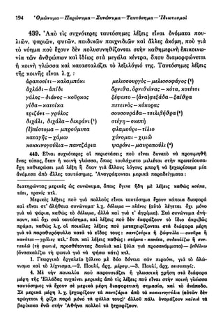 194 'Ομώνυμα—Παρώνυμα—Συνώνυμα — Ταυτόσημα— Ίδιωτισμοί
439. 9
Από τις συχνότερες ταυτόσημες λέξεις είναι δνόματα που-
λιών, ψαριών, φυτών, παιδικών παιχνιδιών και άλλες άκόμη, πού γιά
τό νόημα πού έχουν δέν πολυσυνηθίζονται στήν καθημερινή έπικοινω-
νία τών άνθρώπων κα! ιδίως στά μεγάλα κέντρα, δπου διαμορφώνεται
ή κοινή γλώσσα κα! κατασταλάζει τό λεξιλόγιο της. Ταυτόσημες λέξεις
τής κοινής είναι λ.χ. :
αραποσίτι—καλαμπόκι μελισσουργός—μελισσοφάγος (9
)
άχλάδι —απίδι δρνι&α, όρνιΰώνας —κότα, κοτέτσι
γάλος - διάνος - κονρκος ξέφωτο — (άνα)φεξάδα—ξαί&ρα
γίδα—κατσίκα πετεινός—κόκορας
τριζόνι — γρύλος σουσουράδα—τσιλιβή&ρα (β
)
διχάλι, διχάλα—δικράνι(ι
) στέγη —σκεπή
(έ)πίστομα — μπρούμυτα φλαμούρι—τίλιο
καταγής —χάμω χύνομαι-χιμώ
κοκκινογούλια — παντζάρια ψαρόνι - μαυροπούλι (*)
440. Είναι συχνότερες οί περιστάσεις πού είναι δυνατό νά προτιμηθή
ένας τύπος, όταν ή κοινή γλώσσα, όπως τουλάχιστο μιλιέται στήν πρωτεύουσα»
έχη καθιερώσει μιά λέξη ή όταν γιά άλλους λόγους μπορή νά ξεχωρίσωμε μία
άνάμεσα άπό άλλες ταυτόσημες. 'Αναγράφονται μερικά παραδείγματα:
διατηρώντας μερικές ώς συνώνυμα, όπως έγινε ήδη μέ λέξεις καθώς κούπα,
τάσι, τρανός κτλ.
Μερικές λέξεις πού γιά πολλούς είναι ταυτόσημα έχουν κάποια διαφορά
καί είναι στ* άλήθεια συνώνυμα* λ.χ. δόλωμα — πλάνος (αύτό λέγεται όχι μόνο
γιά τά ψάρια, καθώς τό δόλωμα, άλλά καί γιά τ* αγρίμια). Στά συνώνυμα άνή-
κουν, καί όχι στά ταυτόσημα, καί λέξεις πού δέν έκφράζουν τό ϊδιο ακριβώς
πράμα, καθώς λ.χ. ol ποικίλες λέξεις πού μεταχειρίζονται στά διάφορα μέρη
γιά τά παραθυρόφυλλα κατά τό είδος τους: παντζούρια ή ξώφυλλα — σκούρα ή
κανάτια — γρίλιες κτλ.* έτσι καί λέξεις καθώς: στάμνα - κανάτα, συδαυλίζω ή συν.
ταυλώ (τή φωτιά, προσθέτοντας δαυλιά καί ξύλα γιά προσανάμματα)—ξε&έλνω
(άνασκαλίζω τή φωτιά γιά νά ψήσω κάτι) κτλ.
1. Γεωργικό εργαλείο ξύλινο μέ δύο δόντια σάν πιρούνι, γιά τό άλώ-
νισμα καί τό λίχνισμα.—2. Πουλί, άρχ. μεροψ.—3. Πουλί, άρχ. σεισοπυγίς.
4. Μέ τήν ποικιλία πού παρουσιάζει ή γλωσσική χρήση στά διάφορα
μέρη τής Ελλάδας τυχαίνει μερικές άπό τις λέξεις πού είναι στήν κοινή γλο>σσα
ταυτόσημες νά έχουν σέ μερικά μέρη διαφορετική σημασία, καί τό άνάποδο.
Σέ μερικά μέρη λ. χ. ξεχωρίζουν τά παντζάρια άπό τά κοκκινογούλια (αυτών δέν
τρώγεται ή ρίζα παρά μόνό τά φύλλα τους)* άλλου πάλι ονομάζουν καϊοιά τά
βερίκοκα ένώ στήν 'Αθήνα πολλοί τά ξεχωρίζουν.
 
