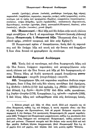 'Ιδιωματισμοί—Φωνητικά διπλόμορφα 195
κουτάλι (χουλιάρι), μέτωπο (κούτελο), μουδιάστρα (τσούχτρα, άρχ. νάρκη),
παρατσούκλι (παράβαλμα, παραγκώμι, παρανόμι, πινόμι), ποδιά (μπροστελα), σιτεύω,
σιτεύομαι γιά τό κρέας πού τρυφεραίνει (δαμάζω), σκαρφαλώνω (σκαντζουρώνω -
σκαλώνω), σκόρος (βότρυδα), τριζόνι (τρωξαλλίδα), τσαλαπετεινός (άγριοπετεινός,
άγριοκόκορας), τσιπούρα (χρυσόφα, ξόφα), φασκομηλιά (άλισφακιά, άσφάκα), φάκα
(καπάντζα), φλιτζάνι (κουπάκι), χτυπώ (βαρώ).
441. 'Ιδιωματισμοί.—Μιά λέξη πού δέν άνήκει στην κοινή γλώσσα
παρά συνηθίζεται σ3
ένα ή σέ περισσότερα ιδιώματα (τοπικές γλώσσες)
λέγεται Ιδιωματισμός ή Ιδιωματική λέξη. Ιδιωματικά είναι λ.χ. τό
γλακώ τρέχω, μπαλοτέ τουφεκιά, πού λένε στήν Κρήτη (ι
)·
Ot ιδιωματισμοί πρέπει ν9
άποφεύγωνται, έκτός άπό τις περιστά-
σεις πού δέν υπάρχει λέξη πιό κοινή γιά τήν έννοια πού έκφράζουν
ή δταν είναι δυνατό νά χρησιμέψουν ώς συνώνυμα.
Φωνητικά διπλόμορφα
442. 'Εκτός άπό τά ταυτόσημα, πού είναι διαφορετικές λέξεις γιά
τήν ϊδια έννοια, υπάρχουν περιστάσεις πού μεταχειριζόμαστε στήν
κοινή γλώσσα γιά τήν ίδια έννοια μιά λέξη μέ δύο διαφορετικούς τύ-
πους. Τέτοιες λέξεις μέ διπλή φωνητική μορφή ονομάζονται φωνη-
τικά διπλόμορφα : παιχνίδι (παιχνιδιάρης)—παιγνίδι.
443. 'Αναγράφηκαν ήδη στά παραπάνω κεφάλαια άνάλογα παρα-
δείγματα, δπου δ ένας άπό τούς δύο τύπους γεννήθηκε άπό άφαίρεση,
λ.χ. έξοδεύω - ξοδεύω (172)' άπό πρόταξη, λ.χ. βδέλλα - άβδέλλα (174)'
άπό άλλαγή, λ.χ. έγγόνι - άγγόνι (175)* άπό άλλα πάθη φωνηέντων,
λ.χ. ξνράφι-ξονράφι (178), ή συμφώνων, λ.χ. τρίποδο - οτρίποδο (188),
ή άπό λόγιες λέξεις πού καθιερώθηκαν πλάι στις άντίστοιχες λαϊκές,
1. Κάποτε μπορεί μια λέξη νά είναι κοινή άλλα μιά σημασία της νά
είναι Ιδιωματική, καθώς λ.χ. οτό ανήμερα, ή κοινή σημασία είναι : τήν ίδια
τή μέρα, άνήμερα τών Χριστουγέννων, ένώ σέ μερικά Ιδιώματα σημαίνει τήν
παραμονή ή τήν έπαύριο. Γιά φωνητικούς Ιδιωματισμούς βλ. μερικά παραδείγ-
ματα (445). Υπάρχουν καί Ιδιωματισμοί μορφολογικοί, καθώς λ.χ. φαινόσαντε άντί
φαίνονταν, δπως υπάρχουν καί συνταχτικοί Ιδιωματισμοί, καθώς φαίνεταί μου
άντί μου φαίνεται. Γλωσσικό στοιχείο πού δέν άνήκει στήν κοινή άλλά καί πού
έχει μεγάλη διάδοση λέγεται επαρχιωτισμός (άντί Ιδιωματισμός)' έτσι λ.χ. τό
σε χαρίζω άντί σου χαρίζω, πού λέγεται άπό τούς μισούς σχεδόν "Ελληνες.
 
