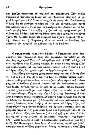 κβ' Προλεγόμενα
καί φωτίζει γενικότατα τή σημερινή της διαμόρφωση. Στήν κυρίως
Γραμματική προτάσσεται άκόμη καί μια Φωνητική είσαγωγή μέ με-
ρικά άπαραίτητα γιά τό δάσκαλο στοιχεία τής φωνητικής, τόσο άγνωστης
σ9
έμας. θά τόν βοηθήση νά πάρη μιά Ϊδέα γιά τό φυσιολογικό τρόπο
πού μορφώνεται στό στόμα μας τό φαινόμενο τής γλώσσας καί νά δια-
παιδαγωγηθή ώστε ν9
άντικρίζη στή ζωντανή της πραγματικότητα τή
γλώσσα πού διδάσκει καί πού τή βλέπει κάθε μέρα γραμμένη στό άψυχο
χαρτί, θά προσέξη άκόμη τΙς διαφορές πού έχει ή προφορά τής κοι-
νής γλώσσας και ή ιδιωματική, ώστε νά μπορή νά διορθώση άμα
χρειαστή τήν προφορά τών μαθητών του ή τή δική του.
*
* *
Ό γραμματικός τύπος πού διδάσκει ή Γραμματική είναι θεμε-
λιωμένος στή γραμματική βάση τών δημοτικών τραγουδιών καί τής
νέας λογοτεχνίας—ό Ιδιος πού καθιερώθηκε άπό τά 1917 καί έχει πιά
γίνει παράδοση στήν έλληνική παιδεία. Τό τ υ π ι κ ό τής λαϊκής γλώσ-
σας συμπληρώνεται μέ μερικούς λόγιους τύπους, ένώ στή φ ω ν η τ ι κ ή
οί λόγιες λέξεις διατηρούν συχνά τόν άρχαίο φωνητικό τύπο.
Προϋπόθεση τών κυρίως γραμματικών στοιχείων μιας γλώσσας είναι
τό λ ε ξ ι λ ό γ ι ό της. Αύτό Ιχει γιά δλες τις γλώσσες κάποια έλαστι-
κότητα, πολύ μεγαλύτερη δμως παρουσιάζεται αύτή σήμερα στή γλώσσα
μας, μέ τ9
άντίθετα γλωσσικά ιδανικά πού τήν κυβέρνησαν τά τελευ-
ταία έκατόν πενήντα χρόνια. Γι9
αύτό δέ χρειάζεται βέβαια δικαιολο-
γία πού χρησιμοποιήθηκαν καί λόγιες λέξεις στά παραδείγματα, έκεί
πού προγενέστερες Γραμματικές είχαν λέξεις τής δημοτικής μέ άπό-
λυτη ή σχετική άποκλειστικότητα. Στ9
άφθονα παραδείγματα πού Ιπρεπε
νά δοθοϋν στό δάσκαλο γιά τή διδασκαλία καί στούς μελλοντικούς συγ-
γραφείς άσκήσεων, ήταν άνάγκη νά ύπάρχουν καί λόγιες λέξεις πού
έξασφαλίζουν τή φραστική έπάρκεια τής σχολικής γλώσσας. Αύτό δέν
μποροϋσε παρά νά γίνη μέσα στούς δρους πού δημιουργουν άπό τό Ινα
μέρος οί λόγιες λέξεις πού Ιχουν μπή σέ κοινή χρήση καί άπό τό άλλο,
έκείνες πού μεταχειρίζονται οί δοκιμότεροι συγγραφείς τής δημοτι-
κής — χωρίς άλλωστε μέ αύτό νά προδικάζεται ή μελλοντική τους τύχη
(415). Στό Παραγωγικό, δπου εγινε αύτό σέ κάπως μεγαλύτερο βαθμό,
καταχωρίστηκαν συνήθως χωριστά οί λόγιες παραγωγικές καταλήξεις
 