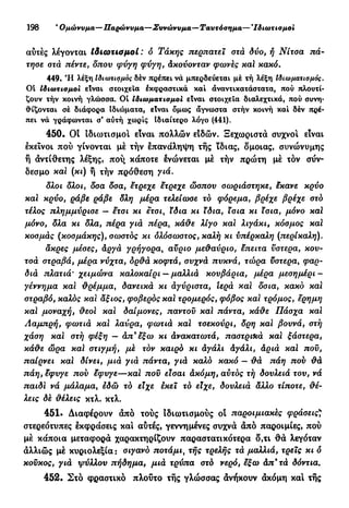 198 β
Ομώνυμα—Παρώνυμα—Συνώνυμα—Ταυτόσημα— *Ιδιωτισμοι
αύτές λέγονται Ιδιωτιαμοί : δ Τάκης περπατεϊ στά δυο, ή Νίτοα πά-
τησε στά πέντε, δπου ψνγη φύγη, άκούονταν φωνές καί κακό.
449» Ή λέξη Ιδιωτισμός δέν πρέπει νά μπερδεύεται μέ τή λέξη Ιδιωματισμός.
01 ίδιωτισμοι είναι στοιχεία έκφραστικά καί άναντικατάστατα, πού πλουτί-
ζουν τήν κοινή γλώσσα. Οί ιδιωματισμοί είναι στοιχεία διαλεχτικά, πού συνη-
θίζονται σέ διάφορα ιδιώματα, είναι δμως άγνωστα στήν κοινή καί δέν πρέ-
πει νά γράφωνται σ' αύτή χωρίς Ιδιαίτερο λόγο (441).
450. Οι Ιδιωτισμοι είναι πολλών είδών. Ξεχωριστά συχνοί είναι
εκείνοι πού γίνονται μέ τήν έπανάληψη τής ϊδιας, δμοιας, συνώνυμης
ή αντίθετης λέξης, πού, κάποτε ένώνεται μέ τήν πρώτη μέ τον σύν-
δεσμο και (κι) ή τήν πρόθεση γιά.
δλοι δλοι, δσα δσα, έτρεχε έτρεχε ώσπου σωριάστηκε, έκανε κρύο
καϊ κρύο, ράβε ράβε δΐη μέρα τελείωσε τό φόρεμα, βρέχε βρέχε στό
τέλος πλημμύρισε — ετσι κι έτσι, ίδια κι ϊδια, ϊσια κι Χσια, μόνο καϊ
μόνο, δλα κι δλα, πέρα γιά πέρα, κάθε λίγο και λιγάκι, κόσμος καϊ
κοσμάς (κοσμάκης), σωστός κι όλόσωστος, καλή κι ύπέρκαλη (περίκαλη).
άκρες μέσες, άργά γρήγορα, αύριο μεθαύριο, έπειτα υστέρα, κου-
τσά στραβά, μέρα νύχτα, δρθά κοφτά, συχνά πυκνά, τώρα υστέρα, φαρ-
διά πλατιά' χειμώνα καλοκαίρι — μαλλιά κουβάρια, μέρα μεσημέρι-
γέννημα και θρέμμα, δανεικά κι αγύριστα, Ιερά καϊ δσια, κακό και
στραβό, καλός καϊ άξιος, φοβερός καϊ τρομερός, φόβος καϊ τρόμος, έρημη
καϊ μοναχή, θεοϊ καϊ δαίμονες, παντού καϊ πάντα, κάθε Πάσχα καϊ
Λαμπρή, φωτιά καϊ λαύρα, φωτιά καϊ τσεκούρι, δρη καϊ βουνά, στή
χάση καϊ στή φέξη — άπ9
έξω κι ανακατωτά, παστρνκά καϊ ξάστερα,
κάθε ώρα καϊ στιγμή, μέ τόν καιρό κι άγάλι άγάλι, άριά καϊ πού,
παίρνει και δίνει, μιά γιά πάντα, γιά καλό κακό — θά πάη πού θά
πάη, εφυγε πού έφυγε—καί πού είσαι άκόμη, αύτός τή δουλειά του, νά
παίδι νά μάλαμα, έδώ τό είχε έκεϊ τό είχε, δουλειά αλλο τίποτε, θέ-
λεις δέ θέλεις κτλ. κτλ.
451. Διαφέρουν άπό τούς ίδιωτισμούς ot παροιμιακές φράσεις*
στερεότυπες έκφράσεις και αυτές, γεννημένες συχνά άπό παροιμίες, πού
μέ κάποια μεταφορά χαρακτηρίζουν παραστατικότερα δ,τι θά λεγόταν
άλλιώς μέ κυριολεξία: σιγανό ποτάμι, τής τρελής τά μαλλιά, τρεις κι δ
κούκος, γιά φύλλου πήδημα, μιά τρύπα στό νερό, έξω άπ9
τά δόντια.
452. Στό φραστικό πλούτο τής γλώσσας άνήκουν άκόμη και τής
 