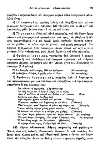 Λόγιοι ίδιωτισμοί--Λόγιες φράσεις 199
χαρίζουν εκφραστικότητα καί ομορφιά μερικά άλλα έκφραστικά μέσα.
Αύτά είναι :
α) Οι π α ρ ο ι μ ί ε ς , φράσεις λαϊκές πού εκφράζουν κάτι μέ πα-
ρομοίωση έπιγραμματικά : παπούτσι άπό τον τόπο σου κι &ς έΐν* και
μπαλωμένο, ράβε ξήλωνε δουλειά νά μή σου λείπη.
β) Τά γ ν ω μ ι κ ά , είδος και αυτά παροιμίες, πού δέν έχουν δμως
πάντοτε μιά μεταφορά και φανερώνουν μιά πραχτική άλήθεια ή δί-
νουν παραγγέλματα γιά τή λαϊκή ζωή : καθαρός ουρανός άστρα-
πίς δέ φοβάται, τό αίμα νερό δέ γίνεται* και χωρίς μεταφορά: άν-
θρωπος Αγράμματος ξύλο απελέκητο, άκουε πολλά καί λέγε λίγα, ή
φτώχεια θέλει καλοπέραση, γέρο βοριά άρμένιζε καί νότο παλικάρι.
γ) Φ ρ ά σ ε ι ς ι σ τ ο ρ ι κ έ ς , γεννημένες άπό ιστορικά ή τοπικά
περιστατικά ή πού ειπώθηκαν από ιστορικά πρόσωπα: σά σ'άρέσει
μπαρ μπα-Λάμπρο, ξαναπέρνα άπό τήν "Αντρο, έγινε του Κουτρούλη τό
πανηγύρι (ή ό γάμος).
Τό ά ν εσπάρΰη πολλές φορές, άλλά δεν εφΰτρωαε. (Κολοκοτρώνης)
Οι βιολιτζήδες άλλαξαν, ό χαβάς μένει ό ίδιος. (Κολοκοτρώνης)
δ) Φ ρ ά σ ε ι ς λ ο γ ο τ ε χ ν ι κ έ ς , παρμένες άπό τή λογοτεχνία,
πού μνημονεύονται γιά μιά άλήθεια πού εκφράζουν, γιά τήν έπιγραμ-
ματικότητα ή τήν δμορφιά τους.
Τοΰ κύκλου τά γυρίσματα. (Έρωτόκριτος)
Γιά Ιδες καιρό πού διάλεξε ό Χάρος νά με πάρη,
τώρα π' άν&ίζουν τά κλαριά και βγάζει ή γης χορτάρι. (δημ.)
Καλύτερα μιας ώρας έλεύ&ερη ζωή
παρά σαράντα χρόνια σκλαβιά και φυλακή. (Ρήγας)
Περασμένα μεγαλεία και διηγώντας τα νά κλαις. (Σολωμός)
Πάντ* άνοιχτά, πάντ* άγρυπνα τά μάτια τής ψυχής μου. (Σολωμός)
"Οποιος πε&άνη σήμερα χίλιες φορές πεθαίνει. (Σολωμός)
e
Η δύναμή οου πέλαγο κι ή Φέλησή μου βράχος. (Σολωμός)
"Αν είμαι Χάρος χαλαστής, είμαι και Χάρος πλάστης. (Βαλαωρίτης)
Πώς μας Φωρεΐς άκίνητος; Που τρέχει ό λογισμός σου ; (Βαλαωρίτης)
Ή άκατάλυτη ψυχή τών ΣαλαμΙνων. (Παλαμάς)
Τό σήμερα ήτανε νωρίς, τ αϋριο άργά &ά είναι. (Παλαμάς)
453. Λόγιοι ίδιωτισμοί. Λόγιες παροιμίες xai φράσεις.—
Έκτος άπό τούς λαϊκούς ιδιωτισμούς λέγονται, αν και συνήθως δέν
έχουν τόσο πλατιά χρήση, και ίδιωτισμοί λόγιοι : εφτασε στό άκρον
άωτο τής ευτυχίας. Λέγονται άκόμη κάποτε παροιμίες άρχαιες, γνω-
 