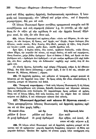 200 'Ομώνυμα—Παρώνυμα—Συνώνυμα —Ταυτόσημα— Ίδιωτισμοί
μικά και άλλες φράσεις αρχαϊκές, έκκλησιαστικές προπάντων, ή ιστο-
ρικές και λογοτεχνικές : συν 9
Αθηνά και χείρα κίνει, και δ άκηκοώς
μεμαρτύρηκε, δός μοι πα στώ.
Οι λόγιοι ιδιωτισμο! έχουν συνήθως γραμματικά στοιχεία πού δέ
συνηθίζονται πιά στή σημερινή γλώσσα* λ.χ. εκ γενετής, μέ τήν πρό-
θεση εκ' εν τάξει μέ τήν πρόθεση εν και τήν άρχαία δοτική* άβρό-
χοις ποσί, εκ τών ων ουκ άνευ κτλ.
454. Λόγιοι Ιδιωτισμοι καί φράσεις είναι: κλαίει και οδύρεται, εκ τών προ-
τέρων, εκ τών υστέρων, όψεως, κατ9
αρχήν, κατ' εξοχήν, ετερον έκάτερον, βίος
αβίωτος, κακήν κακώς, θείφ δικαίφ, έλέφ θεοϋ, μακαρίφ τη λήξει, ύπερ βωμών
και εστιών—γνώθι σαυτόν, μηδέν άγαν, σπεύδε βραδέως κτλ.
άρον άρον, ή εσχάτη πλάνη, δσοι πιστοί, πρόβατον άπσλωλός, στήλη άλατος,
σώσον Κύριε, τήν κεφαλήν επι πινάκι, τφ καιρώ εκείνφ, τά καλά και συμφέροντα,
ύπνος δικαίων, χαίρε βάθος άμέτρητον' εγινε τό άνάστα ό Θεός, τοϋ ϊψαλε τόν άνα-
βαλλόμενο κτλ.— όφθαλμόν άντι οφθαλμού — τό μεν πνεύμα τιρόθυμον ή δε σαρξ ασθε-
νής, ουκ εστίν μαθητής ύπερ τόν διδάσκαλον' τυρβάζη τιερι πολλά, ίνός δέ εστί
χρεία κτλ.
εις οιωνός άριστος, άμύνεσθαι περί πάτρης ("Ομηρος), κτήμα ες άει (Θουκυ-
δίδης), §να άλλά λέοντα (Αίσωπος), — μολών λαβέ, ή τάν ή έπΐ τας, πάταξον μεν
άκουσον δέ, θάλαττα, θάλαττα !, εϋρηκα.
455. Oİ αρχαϊκές φράσεις, καί μάλιστα ot ιστορικές, μπορεί φυσικά νά
λέγωνται μέ τόν άρχαΐκό τους τύπο* άν δμως αυτός δέν είναι ευκολονόητος ή
γνωστός, μπορεί νά λέγωνται πιό άπλά. r
456. Ιστορική παρατήρηση.—Άπό τούς λόγιους Ιδιωτισμούς ή τις λόγιες
φράσεις διατηρήθηκαν στή γλώσσα, δηλαδή άκούονταν καί λέγονταν πάντοτε,
δσες συνηθίζονται στήν εκκλησία. Ot περισσότερες δμως μπήκαν σέ χρήση,
δπως καί ot λόγιες λέξεις, άπό τούς λογίους, πού τις πήραν άπό τά παλαιά
κείμενα καί βιβλία, ή καί πλάστηκαν κάποτε άπό αύτούς.
457. Ίδιωτισμοϊ Αρχαϊκοί πού κάποτε δέ λέγονται σωστά.—
"Όσοι μεταχειρίζονται λόγιους ίδιωτισμούς και άρχαϊκές φράσεις πρέ-
πει νά τά λένε χωρίς λάθη :
Τό σωστό είναι καί δχι Στή δημοτική λένε
μάλλον ή ήττον μάλλον καί ήττον λίγο πολύ
έν ριπή οφθαλμού έν ροπη δφθαλμον άψε σβήσε, στο λεπτό, ώ-
σπου νά πής κύμινο κ.δ.
458· Ot λόγιοι αύτοί Ιδιωτισμοι καί ot άρχαΐκές φράσεις μπορεί νά λέ-
γωνται καί νά γράφωνται* μερικές άρχαΐκές έκφράσεις παίρνουν τή θέση καί
μερικών άκλιτων. Ώστόσο δέν πρέπει νά γίνεται χωρίς λόγο κατάχρηση στίς
 