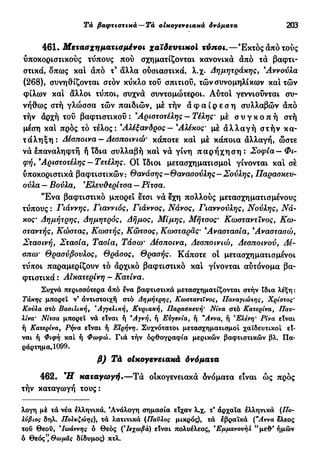 Τά βαφτιστικά—Tà οικογενειακά δνόματα 203
461. Μετασχηματισμένοι χαϊδευτικοί τύποι.—Έκτός από τούς
υποκοριστικούς τύπους πού σχηματίζονται κανονικά από τα βαφτι-
στικά, δπως και άπό τ9
άλλα ούσιαστικά, λ.χ. Δημητράκης, 9
Αννούλα
(268), συνηθίζονται στόν κύκλο τού σπιτιού, τών συνομηλίκων και τών
φίλων και άλλοι τύποι, συχνά συντομώτεροι. Αύτοι γεννιούνται συ-
νήθως στή γλώσσα τών παιδιών, μέ τήν ά φ α ί ρ ε σ η συλλαβών άπό
τήν άρχή τού βαφτιστικού : 9
Αριστοτέλης — Τέλης· μέ σ υ γ κ ο π ή στή
μέση και προς τό τέλος: 9
Αλέξανδρος — 9
Αλέκος· μέ ά λ λ α γ ή στήν κα-
τάληξη: Δέσποινα — Δεσποινιώ' κάποτε και μέ κάποια άλλαγή, ώστε
νά έπαναληφτή ή ϊδια συλλαβή και νά γίνη π α ρ ή χ η σ η : Σοφία— Φι-
φή, 9
Αριστοτέλης — Τετέλης. Οί ίδιοι μετασχηματισμοί γίνονται κα! σέ
υποκοριστικά βαφτιστικών: Θανάσης—Θανασούλης—Σούλης, Παρασκευ-
ούλα — Βούλα, Έλεν&ερίτσα — Ρίτσα.
Έ ν α βαφτιστικό μπορεί έτσι νά έχη πολλούς μετασχηματισμένους
τύπους : Γιάννης, Γιαννιός, Γιάννος, Νάνος, Γιαννούλης, Νούλης, Νά-
κος· Δημήτρης, Δημητρός, Δήμος, Μίμης, Μήτσος' Κωσταντϊνος, Χω-
σταντής, Κώστας, Κωστής, Κώτσος, Κωσταρας· 9
Αναστασία, 9
Αναστασώ,
Στασινή, Στασία, Τασία, Τάσω* ^σποινα, ^εσποιηοό, /4ε-
σπω· Θρασύβουλος, Θράσος, Θρασής. Κάποτε οί μετασχηματισμένοι
τύποι παραμερίζουν τό άρχικό βαφτιστικό καί γίνονται αυτόνομα βα-
φτιστικά : Αικατερίνη — Κατίνα.
Συχνά περισσότερα άπό ενα βαφτιστικά μετασχηματίζονται στήν ίδια λέξη :
Τάκης μπορεί ν' άντιστοιχή στό Δημήτρης, Κωσταντΐνος, Παναγιώτης, Χρίστος*
Κούλα στό Βασιλική, Αγγελική, Κυριακή, Παρασκευή' Νίνα στό Κατερίνα, Παυ-
λίνα' Νίτσα μπορεί νά είναι ή "Αγνή, ή Ευγενία, ή "Αννα, ή Ελένη' Ρίνα είναι
ή Κατερίνα, Ρι}να είναι ή Ειρήνη. Συχνότατοι μετασχηματισμοί χαϊδευτικοί εί-
ναι ή Φ ί ^ κ α ι
ή Φωφώ. Γιά τήν ορθογραφία μερικών βαφτιστικών βλ. Πα-
ράρτημα, 1099.
Τά οικογενειακά δνόματα
462. Ή" καταγωγή.—Τά οικογενειακά δνόματα είναι ώς προς
τήν καταγωγή τους:
λογη μέ τά νέα ελληνικά. 'Ανάλογη σημασία είχαν λ.χ. τ* άρχαια ελληνικά (/7ο-
λύβιος δηλ. Πολυζώης), τά λατινικά (Παύλος μικρός), τά εβραϊκά ("Αννα ελεος
του Θεοΰ, "Ιωάννης ό θεός (Ίεχωβά) είναι πολυέλεος, *Εμμανουήλ " μεθ* ήμών
ό Θεός", Θωμάς δίδυμος) κτλ.
 