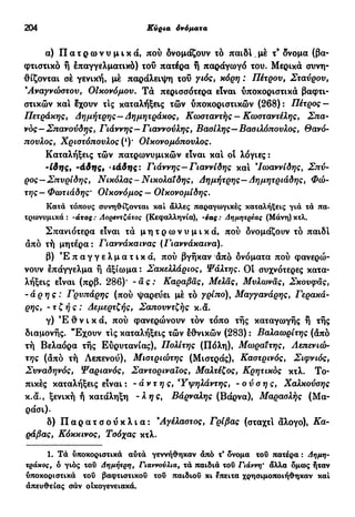 204 Κύρια όνόματα
α) Π α τ ρ ω ν υ μ ι κ ά , πού δνομάζουν τό παίδι. μέ τ9
δνομα (βα-
φτιστικό ή έπαγγελματικό) τοΰ πατέρα ή παράγωγό του. Μερικά συνη-
θίζονται σέ γενική, μέ παράλειψη τοΰ γιός, κόρη : Πέτρου, Σταύρου,
Άναγνώοτου, Οικονόμου. Τά περισσότερα είναι υποκοριστικά βαφτι-
στικών και έχουν τις καταλήξεις τών υποκοριστικών (268) : Πέτρος —
Πετράκης, Δημήτρης—Δημητράκος, Κωοταντής — Κωοταντέλης, Σπα-
νος—Σπανούδης, Γιάννης—Γιαννούλης, Βασίλης—Βασιλόπουλος, Θανό-
πουλος, Χριστόπουλος (*)· Οίκονομόπουλος.
Καταλήξεις τών πατρωνυμικών είναι και οί λόγιες :
-ίδης, -άδης, ιάδης: Γιάννης—Γιαννίδης και Ίωαννίδης, Σπύ-
ρος—Σπυρίδης, Νικόλας-Νικολαιδης, Δημήτρης—Δημητριάδης, Φώ-
της— Φωτιάδης· Οικονόμος — ΟΙκονομίδης.
Κατά τόπους συνηθίζονται καί άλλες παραγωγικές καταλήξεις για τα πα.
τρωνυμικά : -άτος : Λορεντζάτος (Κεφαλληνία), -έας : Αημητρεας (Μάνη) κτλ.
Σπανιότερα είναι τά μ η τ ρ ω ν υ μ ι κ ά , πού δνομάζουν τό παιδί
άπό τή μητέρα: Γιαννάκαινας (Γιαννάκαινα).
β) Ε π α γ γ ε λ μ α τ ι κ ά , πού βγήκαν άπό όνόματα πού φανερώ-
νουν έπάγγελμα ή άξίωμα : Σακελλάριος, Ψάλτης. Οί συχνότερες κατα-
λήξεις είναι (πρβ. 286)' -ας: Καραβάς, Μέλας, Μυλωνάς, Σκουφάς,
-άρης: Γρυπάρης (πού ψαρεύει μέ τό yQÎno), Μαγγανάρης, Γερακά-
ρης, -τζής: Δεμερτζής, Σαπουντζής κ.ά.
γ) Έ θ ν ι κ ά , πού φανερώνουν τόν τόπο τής καταγωγής ή τής
διαμονής. "Εχουν τις καταλήξεις τών έθνικών (283) : Βαλαωρίτης (άπό
τή Βελαόρα τής Εύρυτανίας), Πολίτης (Πόλη), Μωραιτης, Λεπενιώ-
της (άπό τή Λεπενού), Μιστριώτης (Μιστράς), Καστρινός, Σίφνιος,
Συναδηνός, Ψαριανός, Σαντοριναϊος, Μαλτέζος, Κρητικός κτλ. Το-
πικές καταλήξεις είναι : -άντ η ς, Υψηλάντης, -ούσης, Χαλκούσης
κ.ά., ξενική ή κατάληξη -λ ης, Βάρναλης (Βάρνα), Μαρασλής (Μα-
ράσι).
δ) Π α ρ α τ σ ο ύ κ λ ι α : 9
Αγέλαστος, Γρίβας (σταχτί άλογο), Κα-
ράβας, Κόκκινος, Τσόχας κτλ.
1. Τά υποκοριστικά αυτά γεννήθηκαν άπό τ* δνομα του πατέρα : Δημη-
τράκος, δ γιός του Δημήτρη, Γιαννούλια, τά παιδιά του Γιάννη* άλλα δμως ήταν
υποκοριστικά τοΰ βαφτιστικού τοΰ παιδιοΰ κι έπειτα χρησιμοποιήθηκαν καί
άπευθείας σάν οικογενειακά.
 