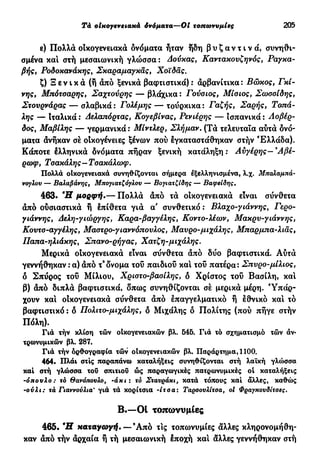 Tà οίκογενειακά όνόματα—Oi τοπωνυμίες 205
ε) Πολλά οίκογενειακά όνόματα ήταν ήδη β υ ζ α ν τ ι ν ά , συνηθι-
σμένα και στή μεσαιωνική γλώσσα : Δούκας, Καντακουζηνός, Ραγκα-
βής, Ροδοκανάκης, Σκαραμαγκάς, Χοϊδάς.
ζ) Ξ ε ν ι κ ά (ή άπό ξενικά βαφτιστικά): άρβανίτικα: Βώκος, Γκί-
νης, Μπότσαρης, Σαχτούρης — βλάχικα : Γούσιος, Μίσιος, Σωσσίδης,
Στουρνάρας — σλαβικά : Γολέμης — τουρκικά : Γαζής, Σαρής, Τοπά-
λης — Ιταλικά : Δελαπόρτας, Κογεβίνας, Ρενιέρης — ισπανικά : Αοβέρ-
δος, Μαβίλης — γερμανικά : Μίντλερ, Σλήμαν. (Τά τελευταία αυτά όνό-
ματα άνήκαν σέ οίκογένειες ξένων πού έγκαταστάθηκαν στήν Ελλάδα).
Κάποτε έλληνικά δνόματα πήραν ξενική κατάληξη : Αυγέρης—9
Αβέ-
ρωφ, Τσακάλης—Τσακάλωφ.
Πολλά οίκογενειακά συνηθίζονται σήμερα εξελληνισμένα, λ.χ. Μπάλαμπά-
νογλου — Βαλαβάνης, Μπογιατζόγλου — Βογιατζίδης — Βαφείδης.
463. Ή μορφή.— Πολλά άπό τά οίκογενειακά είναι σύνθετα
άπό ούσιαστικά ή έπίθετα γιά α συνθετικό : Βλαχο-γιάννης, Γερο-
γιάννης, Δελη-γιώργης, Καρα-βαγγέλης, Κοντο-λέων, Μακρυ-γιάννης,
Κουτσ-αγγέλης, Μαστρο-γιαννόπουλος, Μαύρο-μιχάλης, Μπαρμπα-λιας,
Παπα-ηλιάκης, Σπανο-ρήγας, Χατζή-μιχάλης.
Μερικά οικογενειακά είναι σύνθετα άπό δύο βαφτιστικά. Αύτά
γεννήθηκαν : α) άπό τ3
δνομα τού παιδιού και τοΰ πατέρα: Σπύρο-μίλιος,
δ Σπύρος τοΰ Μίλιου, Χριστο-βασίλης, δ Χρίστος τοΰ Βασίλη, κα!
β) άπό διπλά βαφτιστικά, δπως συνηθίζονται σέ μερικά μέρη. Υπάρ-
χουν κα! οίκογενειακά σύνθετα άπό έπαγγελματικό ή έθνικό κα! τό
βαφτιστικό : δ Πολιτο-μιχάλης, δ Μιχάλης δ Πολίτης (πού πήγε στήν
Πόλη).
Γιά τήν κλίση τών οΙκογενειακών βλ. 545. Γιά τό σχηματισμό τών άν·
τρωνυμικών βλ. 287.
Γιά τήν όρθογραφία τών οικογενειακών βλ. Παράρτημα, 1100.
464. Πλάι στις παραπάνω καταλήξεις συνηθίζονται στή λαϊκή γλώσσα
καί στή γλώσσα του σπιτιού ώς παραγωγικές πατρωνυμικές oi καταλήξεις
-όπουλο : τό θανότιουλο, 'άκι ι το Σταυράκι, κατά τόπους καί άλλες, καθώς
-ούλι: τά Γιαννούλια' γιά τά κορίτσια -ίτσα: Ταρσουλίταα, οί Φραγκουδίτσες.
Β.—Ot τοπωνυμίες
465. Ή καταγωγή.—Άπό τις τοπωνυμίες άλλες κληρονομήθη-
καν άπό τήν άρχαία ή τή μεσαιωνική έποχή κα! άλλες γεννήθηκαν στή
 