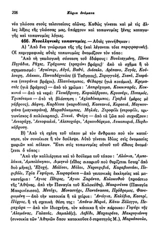 206 Κύρια όνόματα
νέα γλώσσα στούς τελευταίους αιώνες. Καθώς γίνεται καί μέ τις άλ-
λες λέξεις τής γλώσσας μας, υπάρχουν και τοπωνυμίες ξένης καταγω-
γής και τοπωνυμίες λόγιες.
466. Νεοελληνικές τοπωνυμίες.—Αύτές γεννήθηκαν:
Α) Ά π ό ενα γνώρισμα τής γής (και λέγονται τότε περιγραφικές).
Οί περιγραφικές αύτές τοπωνυμίες δνομάζουν τόν τόπο:
9
Από τή γεωλογική σύσταση τού εδάφους: Βουλιαγμένη, Πέντε
Πηγάδια, Ράχες, Τράχωνες (τραχώνι βράχος)' άπό τό σχήμα ή τό
σχηματισμό : 9
Αγκίστρι, Αυγό, Βαθύ, Διάσελο, Δρέπανο, Ζυγός, Κού-
λουρη, Λάκκοι, Πενταδάχτυλος (ό Ταΰγετος), Στρογγυλή, Στενό, Στεφά-
νια (στεφάνια βράχοι), Πλατύκαμπος, Φίδαρης (γιά ποτάμια), Κρέμα-
στες (γιά βράχους) — άπό τό χρώμα : 3
Ασπρόχωμα, Κοκκιναράς, Κοκ-
κινιά— άπό τά νερά: Γλυκόβρυση, Κεφαλόβρυσο, Κρυονέρι, Ποταμός,
Τριπόταμα — άπό τή βλάστηση: 9
Αχλαδόκαμπος, Γραβιά (μέρος μέ
γάβρονς), Δάφνη, Καρδίτσα (καρυδίτσα), Καοτανιά, Κερασιά, Μαγκου-
φάνα (μαγκαφάνα), Μαραΰόκαμπος, Μηλιές, Στροφίλι (στροφίλι, τρι-
γωνίσκος δ πολύκαρπος), Συκιά, Φτέρη — άπό τά ζώα πού συχνάζουν:
9
Αετοράχη, 9
Αετοφωλιά, 9
Αλεποχώρι, 9
Αρκουδόρεμα, Λυκοποριά, Περδι-
κόβρύση.
Β) 9
Από τή σχέση τού τόπου μέ τόν άνθρωπο πού τον κατοί-
κησε, τον συνοίκισε ή τον δούλεψε. Αύτό γίνεται Ιδίως στίς ονομασίες
χωριών και πόλεων. "Έτσι στις τοπωνυμίες αύτού τού εϊδους δνομά-
ζεται δ τόπος :
9
Από τήν καλλιέργεια και τό δούλεμα τού τόπου : 'Αλώνια,9
Αμπε-
λάκια, 9
Αμπελόκηποι, Διμηνιό (είδος σιταριού πού θερίζεται ύστερ9
άπό
δυό μήνες), 9
Εξοχή, Μελίσσι, Μύλοι, Νεροτριβιά, Καραβοστάσι, Πε-
ριβόλι, Τρία Γεφύρια, Χωραφάκια— άπό γειτονικές έκκλησίες και μο-
ναστήρια: "Αγιος Πέτρος, °Αγιοι Σαράντα, Κολοκυϋου (προάστιο
τής 9
Αθήνας, άπό τήν Παναγία τού Κολοκύθη), Μακρινίτσα (Παναγία
Μακρινίτισσα), Μετόχι, Μοναστήρι, Παντάνασσα, Πρόδρομος, Φανε-
ρωμένη — άπό τήν κατοικία ή τά χτίρια : 9
Ανώγια, Καλύβια, Καστρί,
Πύργος, ή τή σχετική θέση της: 9
Απάνω Μεριά, Κάτω Ζάλογγο, Πε-
ραχώρα — άπό τόν ιδιοχτήτη, τόν κάτοικο ή τόν πάροικο: Γεφύρι τής
9
Αλαμάνας, Γαλατάς, Δαμαλά(ς), Αεβίδι, Μαχαιράτο, Μακρυγιάννη
(συνοικία τών 9
Αθηνών δπου κατοικούσε δ στρατηγός Μ.), Μαρκόπουλο,
 