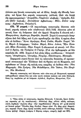 208 Κύρια όνόματα
γλώσσα μας ξενικές τοπωνυμίες και σέ άλλες έποχές τής έθνικής Ιστο-
ρίας, και έχομε έτσι μερικές τοπωνυμίες γαλλικές (άπό τήν έποχή
τής φραγκοκρατίας) : Άντ ραβί δα, Γλαρέντζα' σλαβικές : Αράχοβα, Χελ-
μός (207)* Ιταλικές : Σπιναλόγκα' άρβανίτικες : Μάζι} Σπάτα' τουρ-
κικες: Δερβενάκια, Ρούμελη (ι
).
470· Ή μορφή.— Οί περισσότερες τοπωνυμίες λέγονται στόν
ενικό, μερικές κάποτε στον πληθυντικό (513, 516). Λέγονται μόνο σέ
γενική, δταν τις δνόμασαν άπό τόν άρχικό ίδιοχτήτη ή οίκιστή κτλ.:
Μακρυγιάννη, Δεμέστιχα, Βαρνάβα, Δαμαλά. Συχνά ή τοπωνυμία άπαρ-
τίζεται άπό δυο λέξεις, πού ή μία προσδιορίζει τήν άλλη ή πρώτη είναι
τότε τό έπίθετο : Άγιος Δημήτρης, Κακή Σκάλα, Μεγάλο Χωριό, Άλ-
λη Μεριά— ή έπίρρημα: Άπάνω Μεριά, Κάτω Λιόσια, "Εξω Ποτα-
μοί, Μέσα Βουκολιές, Πέρα Χωριό, ή ούσιαστικό σέ γενική : τού Που-
λιού ή Βρύση, τής Τατάρνας τό Γεφύρι. (Γιά τήν δρθογραφία μέ δύο
κεφαλαία βλ. 489). Συχνά οί δυο αύτές λέξεις συνθέτονται : Άσπροπό*
ταμος, 9
Ασπρόπυργος, 9
Αετοράχη, Νεοχώρι, Παλιόπυργος, Μεσαγρός.
Ξεχωριστά συχνοί έγιναν άπό τις τελευταίες δεκαετίες, οί προσφυ-
γικοί συνοικισμοί τών Ελλήνων άπό τή Θράκη και τή Μικρασία, πού
πρόσθεσαν στ9
δνομα τής παλιάς τους πατρίδας τό έπίθετο νέος : Νέος
Μαρμαράς, Νέα Σμύρνη, Νέα Φιλαδέλφεια, Νέο 9
Ικόνιο, Νέο Πετρί-
τσι, Νέα Μουδανιά.
Μερικές τοπωνυμίες πού λέγονται στόν τόπο τους μέ Ιδιωματική προφορά
καθιερώθηκαν κάποτε έτσι καί στήν κοινή γλώσσα (κάποτε καί στήν έπίσημη),
δπως λ.χ. συμβαίνει μέ τά όνόματα Λιβαδειά, Καρδίτσα, Μακρινίτσα, Τζιά.
1. "Ολες αύτές οί τοπωνυμίες, άρχαΐες έλληνικές ή ξενικές, έχουν άνάλο-
γες σημασίες μέ τις νεοελληνικές : Αυλών(ας) (άρχ. αυλών) αύλός, κοίλωμα,
στενό, πορθμός' *Αγχίαλος (άγχι - άλς) παραθαλάσσια' Εύριπος (εύ - ριπή) (στενό)
μέ δυνατό ρεύμα' ν
Ολυν&ος (άρχ. δλνν&ος) όψιμο σύκο' Ρίο (άρχ. ρίον) ακρωτή-
ριο, κορυφή* Τέμπη (άρχ.τεμπη) κοιλάδα, στενό σύδεντρο, διάσελο* 'Υπάτη (άρχ.
ύπατος ψηλός)' Σπάρτη (σπάρτος ο θάμνος σπάρτο, σπαρτί), (πρβ. καί 207).
 