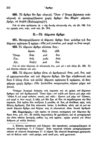 212 "Αρθρο
480. Το άρθρο δέν έχει κλητική. 'Όταν τ9
δνομα βρίσκεται στήν
κλητική τδ μεταχειριζόμαστε χωρίς άρθρο: έλα, Μαρία' μέριασε,
βράχε, νά διαβώ (Βαλαωρίτης) (ι
).
Γιά τό πότε φυλάγεται τό ν τής ένικής αιτιατικής τόν, την βλ. 183. Γιά
τις γραφές στόν, στήν, στον κτλ. βλ. 76 δ.
Β.—Τό αόριστο άρθρο
481. Μεταχειριζόμαστε τδ άόριστο άρθρο δταν μιλούμε για ένα
αόριστο πρόσωπο ή πράμα : είδα μιά γυναίκα, μιά φορά κι έναν καιρό.
482. Τό άόριστο άρθρο κλίνεται έτσι :
άρσεν. θηλ. ούδ.
Όνομ. ένας μιά ενα
Γεν. ένός μιας ένός
Αίτ. ενα(ν) μιά ενα
Γιά τό πότε λέγονται οί αιτιατικές ενα, μια μέ ν στό τέλος βλ. 183. Τό
μια λέγεται κάποτε και μία.
483. Τό άόριστο άρθρο είναι τό άριθμητικό ένας, μιά, ένα, πού
τό χρησιμοποιούμε κα! γιά άόριστο άρθρο. Δέν έχει πληθυντικό, καί,
δταν δ λόγος είναι γιά πολλά άόριστα πρόσωπα ή πράματα, τά άνα-
φέρομε χωρίς άρθρο : είδα λουλούδια σκορπισμένα, πέρασε ράχες καί
βουνά.
'Υπάρχει διαφορά ανάμεσα στή σημασία καί τή χρήση του άόριστου
άρθρου καί τοΰ άριθμητικοΰ. "Οταν λέμε : στό ταξίδι μου εμεινα μια μέρα στην
Ά&ήνα ή μια φορά πε&αίνει κανείς, καί πάλι : ήμουνα μια μέρα στό Ζάππειο,
μια φορά κι εναν καιρό, ή λέξη μια δέν έχει σέ δλα τά παραδείγματα τήν (δια
σημασία. Στά πρώτα δύο τονίζεται ή μονάδα, τό ένα, μέ άντίθεση πρός τούς
άλλους άριθμούς. Στά δύο τελευταία λείπει ή άντίθεση αύτή καί τό μιά κα-
ταντά άόριστο άρθρο, πού δείχνει πώς τό ούσιαστικό είναι ένικού αριθμού.
484. Παρατήρηση.— Δέν πρέπει νά γίνεται κατάχρηση τού άόριστου άρ-
θρου ένας, μιά, ενα. Σέ πολλές περιστάσεις δέ χρειάζεται, καί τό μεταχείρισμά
του είναι κάποτε ξενισμός, καθώς λ.χ. στή φράση : πράμα φυόικό γιά (έναν)
άν&ρωπο με πολλές δουλειές.
1. Κάποτε, προπάντων στά όνόματα τών προσώπων, μεταχειριζόμαστε τό
κλητικό επιφώνημα i: ε Γιώργη! Στήν ποιητική γλώσσα μεταχειριζόμαστε
κάποτε τό κλητικό έπιφώνημα ώ : ώ ουρανέ. Ώς κλητικό έπιφώνημα χρησιμεύει
καί τό άκλιτο καλέ : καλε μητέρα, καλε παιδί μου, καλε χριστιανοί.
 