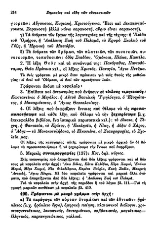 214 Σημασίες καί Μη τών ουσιαστικών
γ ι ο ρ τ ώ ν : Αύγουστος, Κυριακή, Χριστούγεννα. Έτσι καί Δεκαπενταύ-
γουστο, Σαρακοστή (&λλά κάνω σαρακοστή, αύριο είναι σαρακοστή).
γ) Τά όνόματα τών έργων τής λογοτεχνίας καί τής τέχνης: ή ΊΙιάδα
τοϋ e
Ομήρου, ή *Ασάλευτη Ζωή τοϋ Παλαμά, τά Κρυφό Σκολειό τοϋ
Γύζη, ή Ηρωική τοϋ Μπετόβεν.
S) TÂ όνόματα τών δρόμων, τών πλατειών, τών συνοικιών, συ-
νοικισμών, τ ο π ο θ ε σ ι ώ ν : ό&ός Σταδίου, 'Ομόνοια, Πλάκα, Καστέλα.
2. Ή λέξη θ ε ό ς καί τά συνώνυμά της: Πανάγαθος, Παντοδύ-
ναμος, θεία Πρόνοια κτλ., οί λέξεις Χριστός, Παναγία, Άγιο Πνεύμα.
Τό &εος γράφεται μέ μικρό δταν πρόκειται γιά τούς θεούς τής μυθολο-
γίας : οί θεοί τοΰ *Ολύμπου, οί Φέσι τών πρωτόγονων λαών.
Γράφονται άκόμη μέ κεφαλαίο :
3. Έπίθετα και άντωνυμίες πού άνήκουν σέ τίτλους τιμητικούς :
Κωσταντϊνος δ Μεγάλος, ή Αύτοϋ Βασιλική Ύψηλότητα, δ *Εξοχότα-
τος, δ Μακαριότατος, δ Άγιος Θεσσαλονίκης.
4. Οί λέξεις πού έκφράζουν έννοιες πού θέλομε νά τις προσω-
ποποιήσωμε και κάθε λέξη πού θέλομε νά τήν ξεχωρίσωμε (λ.χ.
έπικεφαλίδα βιβλίου, ένα ιστορικό περιστατικό κτλ.): τό Δίκαιο, ή Τέ-
χνη, ή Φαντασία, τό Κράτος, ή 9
Εκκλησία, ή Νίκη, ή Δόξα· <5 Χάρος,
δ Άδης — τά Μονοκοτυλήδονα, τό ΕΙκοσιένα, ol Σταυροφορίες, τό Σχο-
λείο μας.
01 λέξεις τής κατηγορίας αυτής γράφονται μέ μικρό άρχικό άν δέ θέ-
λωμε νά προσωποποιήσουμε ή νά ξεχωρίσωμε τήν έννοια πού έκφράζουν.
δ. Μερικές συντομογραφίες (137): Κος, δηλ. κύριος.
Στις τοπωνυμίες πού άπαρτίζονται άπό δύο λέξεις γράφονται καί ol δύο
τους μέ κεφαλαίο στήν άρχή : "Ανω Βόλος, Κάτω Καλύβια, Πέρα Χωριό, *Επάνω
Μεριά, Μέγα Χωριό, Νέα Φιλαδέλφεια, Καμένα Βούρλα, Κακή Σκάλα, Μακρινή
"Ανατολή, "Αγιος Πέτρος. Μέ δύο κεφαλαία γράφονται καί μερικά άλλα όνό-
ματα, πού άπαρτίζονται άπό δύο λέξεις: ή *Ασάλευτη Ζωή τοΰ Παλαμά.
Γιά τό κεφαλαίο στήν άρχή τής περιόδου ή τού λόγου βλ. 111.—Γιά τή
γραφή μερικών συνθέτων μέ κεφαλαίο βλ. 410.
490. Γράφονται μέ μικρό γράμμα στήν &ρχή :
α) TÂ παράγωγα τών κύριων όνομάτων καί τών έθνικών: ήρά-
κλειος (λ.χ. ήράκλειο έργο), δμηρική ποίηση, πλατωνικοί διάλογοι, χρι-
στουγεννιάτικος % λακωνικός, δευτεριάτικα, σαββατιανός, μαγιάτικος—
έλληνικός, καρπενησιώτικος, γαλλικά.
 