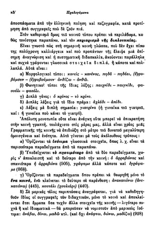 Προλεγόμενα ιθ'
άποσπάσματα άπό τήν έλληνική ποίηση και πεζογραφία, κατά προτί-
μηση άπό συγγραφείς πού δέ ζοΰν πιά.
Στόν καθορισμό δμως τού κοινού τύπου πρέπει νά περιλάβωμε, κα
θώς τονίστηκε παραπάνω, καΐ τόν περιορισμό τffς διπλοτυπίας.
Είναι γνωστά πώς στή σημερινή κοινή γλώσσα, πού δέν έχει πίσω
της πολύχρονη καλλιέργεια καΐ πού προπάντων τής έλειψε μιά έπί-
σημη άναγνώριση και ή συστηματική διδασκαλία, άκούονται παράλληλα
καΐ συχνά γράφονται γλωσσικά σ τ ο ι χ ε ί α δ ι π λ ά , ή κάποτε καΐ πολ-
λαπλά. Δύτά είναι:
α) Μορφολογικοί τύποι : κάνεις - κανένας, πηδά - πηδάει, (έ)φο-
βόμόνν - (έ)φοβούμουν αν&ίζω - άνϋώ.
β) Φωνητικοί τύποι τής Ιδιας λέξης: παιχνίδι - παιγνίδι, φα-
σούλι — φασόλι.
γ) Διπλό γένος : δ κρίνος - τό κρίνο.
δ) Διπλές λέξεις γιά τό Ιδιο πράμα: αχλάδι - απίδι.
ε) Λέξεις μέ διπλή σημασία : γιατρίνα (ή γυναίκα τού γιατρού,
και : ή γυναίκα πού κάνει τό γιατρό).
Απόλυτη μονοτυπία ούτε είναι άνάγκη ούτε μπορεί νά έπικρατήση
στήν κοινή γραπτή, τουλάχιστο στις μέρες μας, άλλά είναι χρέος μιάς
Γραμματικής τής κοινής νά έπιδιώξη στό μέτρο τού δυνατού μεγαλύτερη
όμοιογένεια και ένότητα. Αύτό γίνεται μέ τούς άκόλουθους τρόπους :
α) Όρίζονται τά Ισότιμα γλωσσικά στοιχεία, δπως λ. χ. είναι τά
περισσότερα παραδείγματα άπό τά παραπάνω.
β) Υποδείχνεται τό προτιμότερο άπό τά δύο παραδείγματα, χω-
ρίς ν9
άποκλειστή και τό δεύτερο άπό τήν κοινή : δ άρραβώνας και
σπανιότερα ή αρραβώνα (50δ), γράψαμε άλλά κάποτε και έγράψα-
με (868).
γ) Όρίζονται τά παραδείγματα δπου πρέπει νά θεωρηθή μόνο τό
ëva κοινό, ένώ κλείνεται τό δεύτερο σέ παρένθεση : ανακατώνω (άνε-
κατώνω) (445), κουτάλι (χουλιάρι) (440).
δ) Σέ μερικές τέλος περιπτώσεις άναγράφεται, γιά νά καθοδηγη-
θούν ιδίως οί συγγραφείς τών διδαχτικφν, μόνο τό κοινό και άποκλεί-
ονται έτσι έμμεσα δσα τυχόν άλλα στοιχεία τής κοινής — λιγότερο συ-
χνά ή και ιδιωματικά — θά μπορούσαν νά νομιστούν άπό μερικούς ισό-
τιμα: άνάβω, δίνω, μαδώ κτλ. (και δχι Ανάφτω, δώνω, μαδίζω) (928)
 