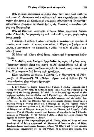 Τό γένος αλλάξει κατά τή σημασία 221
508. Μερικά ούσιαστικά μέ διπλό γένος ήταν στήν άρχή έπίθετα,
πού κατά τό ούσιαστικό πού συνόδευαν και πού παραλείφτηκε κατάν-
τησαν ούσιαστικά μέ διαφορετική σημασία : πληρεξούσιος (υπουργός) —
πληρεξούσιο (έγγραφο), συνοδικός (μέλος τής Συνόδου) - συνοδικό (μέ-
ρος στή Μητρόπολη).
509. Σέ Ιδιαίτερη κατηγορία άνήκουν λέξεις φωνητικά δμοιες,
άλλά μ9
έντελώς διαφορετική σημασία και πολλές φορές χωρίς σχέση
έτυμολογική :
δ άνεμος—ή ανέμη, δ αύλός—ή αυλή, δ γρανίτης —ή γρανίτα, δ
κανόνας — τό κανόνι, δ κότσος — τό κότσι, ό Μάρκος — ή μάρκα — τό
μάρκο, δ μανταρίνος — τό μανταρίνι, ή ρόδα — τό ρόδι—το ρόδο, ό φα-
κός—ή φακή.
OÎ λέξεις τοΰ είδους αύτοΰ έχουν κάποτε καί διαφορετική ορθο-
γραφία.
510. πού ύπάρχει Αμφιβολία ώς πρός τό γένος τονς.
Υπάρχουν μερικές λέξεις πού συχνά πολλοί άμφιβάλλουν γιά τό γέ-
νος τους ή και τις μεταχειρίζονται στραβά, δίνοντάς τους καμιά φορά
έτσι άλλη σημασία άπό εκείνη πού χρειάζεται.
Είναι καλύτερα νά λέγεται δ Πίνδος (*), ή Πάρνηθα (ή, το Ρέθυ-
μνο(8
), τά Φάρσαλα (4
). Ό Αύλώνας λέγεται και ή Αύλώνα(6
). Ό
Ακροκόρινθος είναι γένους άρσενικοΰ.
1. Του Πίνδου τό άρχαΐο δνομα ήταν θηλυκό, ή Πίνδος (σπανιότ. καί ό
Πίνδος καί το Πίνδον δρος), τό άρσενικό είναι δμως πολύ πιό σύμφωνο μέ τή
γραμματική τής λαϊκής γλώσσας. Γι' αύτό λέει ό Βαλαωρίτης : «κρυφά τό γλυ-
κοχάραμα προβαίνει άπό τον Πίνδο» καί ό Κρυστάλλης : «Τά κακοτράχαλα βουνά
τοϋ Πίνδου δσοι διαβαίνουν | όπόχουν τούς ψηλούς γκρεμούς καϊ τες πολλές βρυ·
σοΰλες..». — 2. Για τήν Πάρνηθα ήταν καί στήν άρχαία γλώσσα δοκιμότερος ό
θηλυκός τύπος ή Πάρνης (άλλά καί ό Πάρνης). Τό θηλυκό έρχεται σήμερα
εύκολώτερο στή νέα γλώσσα. — 3. Τό Ρέθυμνο λέγεται σήμερα στήν Κρήτη καί
τό Ρεϋεμνο καί τό Ρέθεμνος* επίσημα λέγεται τό Ρεθυμνον, καί δ νομός : Ρεθύ-
μνης.— 4. Γιά τά Φάρσαλα, σήμερα καί Φέρσαλα, οί άρχαϊοι έλεγαν ή Φάρσαλος
(σπανιότ. τά Φάρσαλα).— 5. Τό θηλυκό ή Αύλώνα είναι κοινότερο σήμερα. Oİ
άρχαϊοι τό έλεγαν άρσενικό, ό Αυλών.
'Ανάλογα μέ δ,τι παρατηρήθηκε γιά τό Πίνδος, είναι καλύτερο καί συμ·
φωνότερο μέ τή λαϊκή γραμματική νά λέγωνται σέ άρσενικό γένος ot λέξεις
άσφαλτος, άμμος, παράγραφος, ύπόνομος, ψήφος. Ή άλλαγή τού γένους μερικών
παλαιότατων ούσιαστικών σέ -ος άπό θηλυκό σέ άρσενικό είχε άρχίσει ήδη
 