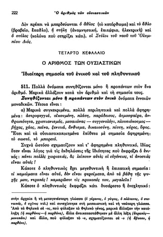 222 Ό αριθμός τών ουσιαστικών
Δέν πρέπει νά μπερδεύωνται ό άθλος (τό κατόρθωμα) και τό άθλο
(βραβείο, έπαθλο), ή οτήλη (αναμνηστική, έπιτάςρια, ηλεκτρική) και
δ στύλος (κολόνα πού στηρίζει κάτι), οι Στύλοι τον ναού του 9
Ολυμ-
πίου Διός.
ΤΕΤΑΡΤΟ ΚΕΦΑΛΑΙΟ
Ο ΑΡΙΘΜΟΣ ΤΩΝ ΟΥΣΙΑΣΤΙΚΩΝ
'Ιδιαίτερη σημασία τον ένικοΰ καί του πληθυντικοί
511. Πολλά δνόματα συνηθίζονται μόνο ή προπάντων στόν ένα
άριθμό. Μερικά άλλάζουν κατά τόν άριθμό και τή σημασία τους.
Συνηθίζονται μόνο 9 προπάντων στόν ένικό δνόματα έννοιών
μοναδικών. Τέτοια είναι :
α) Μερικά συγκεκριμένα, πολλά περιληπτικά και πολλά άφηρη-
μένα: άστροφεγγιά, οικουμένη, πλάση, παράδεισος, ατμόσφαιρα, άν-
θρωπότητα, χριστιανισμός, μεσαιώνας — συγγενολόγι, πλουσιόκοσμος—
βήχας, χάος, πείνα, ξενιτιά, άνθισμα, δικαιοσύνη, πίστη, κύρος, ύφος.
Έ τ σ ι και τά ούσιαστικοποιημένα έπίθετα μέ σημασία άφηρημένη:
τό σωστό, τό μπορετό.
Συχνά ώστόσο σχηματίζουν και τ9
άφηρημένα πληθυντικό, Ιδίως
δταν εϊναι λόγος γιά τις έκδηλώσεις τής Ιδιότητας πού έκφράζει ό ενι-
κός : κάνει πολλές χωριατιές, άς λείπουν αύτές οί εϋγένειες, τί άνοστιές
εϊναι αύτές !
Κάποτε δ πληθυντικός έχει μεγεθυντική η έπιτατική σημασία:
τί καμώματα είναι αύτά, δέν είναι φερσίματα, άπό τά βάθη τής ψυ-
χής μου, ντροτιές ! καμαρώστε τις προκοπές του, μεγαλεία t
Κάποτε δ πληθυντικός έκφράζει κάτι δυσάρεστο ή ένοχλητικό :
στήν άρχαία ή τή μεταγενέστερη γλώσσα (ό γερανός, ό γύψος, ό πλάτανος, ό στε-
νωπός, ό σχϊνος κτλ.) καί συνεχίστηκε στή μεσαιωνική καί τή νεώτερη γλώσσα.
Άπό τά θηλυκά σέ -ος, πού φύλαξαν τό θηλυκό γένος, μερικά άλλαξαν τήν κατά·
ληξη (ή παρθένος—ή παρθένα), άλλα άντικαταστάθηκαν μέ άλλη λέξη (άτραπός—
μονοπάτι) καί άλλα, πού φύλαξαν τό -ο, σχηματίζονται σέ -ο (ή άβυσσο, ή
παρθένο).
 