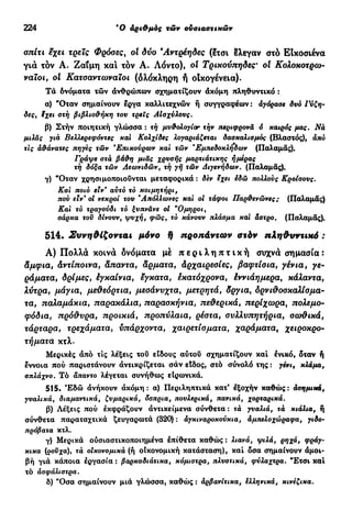 224 β
0 αριθμός τών ουσιαστικών
σπίτι εχει τρεις Φρόσες, ol δυο Άντρέηδες (ετσι έλεγαν στό Εικοσιένα
για τον Α. Ζ α ΐ μ η και τόν Α. Λόντο), οί Τρικούπηδες· ol Κολοκοτρω-
ναιοι, οί Κατσαντωναϊοι (ολόκληρη ή οικογένεια).
Τά δνόματα τών ανθρώπων σχηματίζουν άκόμη πληθυντικό :
α) "Όταν σημαίνουν έργα καλλιτεχνών ή συγγραφέων : αγόρασε δυό Γύζη-
δες, ϊχει στή βιβλιοθήκη του τρεις Αίσχύλους.
β) Στήν ποιητική γλώσσα : τή μυθολογία? τήν περιφρονά ό καιρός μας. Να
μιλάς για Βελλερεφόντες καί Κολχίδες λογαριάζεται δασκαλισμός (Βλαστός), άπό
τις άθάνατες πήγες τών 'Επικούρων καί τών Έμτιεδοκλήδων (Παλαμάς).
Γράψε στά βάθη μιας χρυσής μαρτιάτικης ημέρας
τή δόξα τών Αεωνιδών, τή γή τών Διγενήδων. (Παλαμάς).
γ) "Οταν χρησιμοποιούνται μεταφορικά : δεν εχει έδώ πολλούς Κροίσους.
Καί ποιο είν* αύτό τό κοιμητήρι,
πού ειν' οί νεκροί του ΆπόλΧωνες καί οί τάφοι Παρθενώνες; (Παλαμάς)
Καί τό τραγούδι τό ξυπνάνε οί "Ομηροί,
σάρκα του δίνουν, ψυχή, φως, τό κάνουν πλάσμα καί άστρο. (Παλαμάς).
5 1 4 · Συνηθίζονται μόνο 9 προπάντων στόν πληθυντικό :
Α) Π ο λ λ ά κοινά δνόματα μέ π ε ρ ι λ η π τ ι κ ή συχνά σημασία:
άμφια, Αντίποινα, Άπαντα, άρματα, Αρχαιρεσίες, βαφτίσια, γένια, γε-
ράματα, δρίμες, έγκαίνια, έγκατα, έκατόχρονα, έννιάημερα, κάλαντα,
λύτρα, μάγια, μεθεόρτια, μεσάνυχτα, μετρητά, δργια, δρνιθοσκαλίσμα-
τα, παλαμάκια, παρακάλια, παρασκήνια, πεθερικά, περίχωρα, πολεμο-
φόδια, πρόθυρα, προικιά, προπύλαια, ρέστα, συλλυπητήρια, σοχθικά,
τάρταρα, τρεχάματα, υπάρχοντα, χαιρετίσματα, χαράματα, χειροκρο-
τήματα κτλ.
Μερικές άπό τις λέξεις του είδους αύτοΰ σχηματίζουν και ένικό, δταν ή
έννοια πού παριστάνουν άντικρίζεται σάν είδος, στό σύνολό της : γένι, κλάμα,
σπλάχνο. Τό άπαντο λέγεται συνήθως είρωνικά.
515. Έδώ άνήκουν άκόμη: α) Περιληπτικά κατ' εξοχήν καθώς: άσημικά,
γυαλικά, διαμαντικά, ζυμαρικά, όσπρια, πουλερικά, πανικά, χορταρικά.
β) Λέξεις πού εκφράζουν άντικείμενα σύνθετα : τά γυαλιά, τά κιάλια, ή
σύνθετα παραταχτικά ζευγαρωτά (320) : άγκιναροκούκια, άμτιελοχώραφα, γιδο-
πρόβατα κτλ.
γ) Μερικά ούσιαστικοποιημένα έπίθετα καθώς : λιανά, ψιλά, ρηχά, φράγ-
κικα (ρουχα)y τά οικονομικά (ή οΙκονομική κατάσταση), καί δσα σημαίνουν άμοι-
βή γιά κάποια εργασία : βαρκαδιάτικα, κόμιστρα, πλυστικά, φύλαχτρα. "Ετσι καί
τό άσφάλιστρα.
δ) "Οσα σημαίνουν μιά γλώσσα, καθώς : άρβανίτικα, ελληνικά, κινέζικα.
 