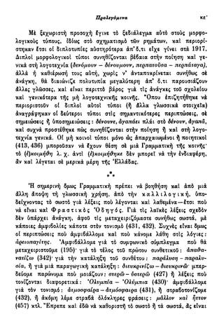 Προλεγόμενα ιθ'
Mè ξεχωριστή προσοχή έγινε τό ξεδιάλεγμα αύτό στούς μορφο-
λογικούς τύπους, ιδίως στό σχηματισμό τών ρημάτων, καί περιορί-
στηκαν έτσι οί διπλοτυπίες αύστηρότερα άπ9
δ,τι είχε γίνει στά 1917.
Διπλοί μορφολογικοί τύποι συνηθίζονται βέβαια στήν ποίηση καί γε-
νικά στή λογοτεχνία (δενόμουν — δένουμουν, περπατούσα — περπάταγα)t
άλλά ή καθιέρωση τους αύτή, χωρίς ν9
άνταποκρίνεται συνήθως σέ
άνάγκη, θά διαιώνιζε πολυτυπία μεγαλύτερη άπ9
δ,τι παρουσιάζουν
άλλες γλώσσες, καί είναι περιττό βάρος γιά τις άνάγκες τού σχολείου
καί γενικότερα τής μή λογοτεχνικής κοινής. "Οπου έπιζητήθηκε νά
περιοριστούν οί διπλοί αύτοί τύποι (ή άλλα γλωσσικά στοιχεία)
άναγράφηκαν οί δεύτεροι τύποι στις σημαντικότερες περιπτώσεις, σέ
σημειώσεις ή ύποσημειώσεις : δένουνε, άγαπάει πλάι στό δένουν, άγαπα,
καί συχνά προστέθηκε πώς συνηθίζονται στήν ποίηση ή καί στή λογο-
τεχνία γενικά. Οί μή κοινοί τύποι μόνο ώς άπαρχαιωμένοι ή ποιητικοί
(413, 436) μπορούσαν νά έχουν θέση σέ μιά Γραμματική τής κοινής*
τό (ε)κοιμήΰη λ. χ. άντί (ε)κοιμήϋ,
ηκε δέν μπορεί νά τήν ένδιαφέρη,
άν καί λέγεται σέ μερικά μέρη τής Ελλάδας.
*
* *
Ή σημερινή δμως Γραμματική πρέπει νά βοηθήση καί άπό μιά
άλλη άποψη τή γλωσσική χρήση, άπό τήν κ α λ λ ι λ ο γ ι κ ή , ύπο-
δείχνοντας τό σωστό γιά λέξεις πού λέγονται καί λαθεμένα—έτσι πού
νά είναι καί Φ ρ α σ τ ι κ ό ς Ό δ η γ ό ς. Γιά τις λαϊκές λέξεις σχεδόν
δέν ύπάρχει άνάγκη, άφού τις μεταχειριζόμαστε συνήθως σωστά, μέ
κάποιες άμφιβολίες κάποτε στόν τονισμό (431, 432). Συχνές είναι δμως
οί περιπτώσεις πού άμφιβάλλομε καί πού κάνομε λάθη στίς λόγιες :
αρειοπαγίτης. 9
Αμφιβάλλομε γιά τό συμφωνικό σύμπλεγμα πού θά
μεταχειριστούμε (195)' γιά τό τέλος τού πρώτου συνθετικού: άπα&α-
νατίζω (342)' γιά τήν κατάληξη τού συνθέτου : παράλυση - παραλυ-
σία, ή γιά μιά παραγωγική κατάληξη: διευκρινίζω —δ ιευκρινώ' μπερ-
δεύομε παρώνυμα πού μοιάζουν: στερώ-υστερώ (427) ή λέξεις πού
τονίζονται διαφορετικά : 'Ολυμπία - 9
Ολύμπια (430)' άμφιβάλλομε
γιά τόν τονισμό: ατμόσφαιρα — άτμόσφαιρα (431), ή στραβοτονίζομε
(432), ή άκόμη λέμε στραβά όλόκληρες φράσεις : μάλλον και ήττον
(457) κτλ. 'Έπρεπε καί έδώ νά καθοριστή τό σωστό ή τά σωστά, άς είναι
 