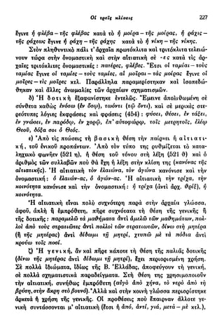 Oi τρεις κλίσεις 227
εγινε ή φλέβα - τής φλέβας κατά τό ή μοίρα - τής μοίρας, ή ράχις -
τής ράχεως εγινε ή ράχη - τής ράχης κατά τό ή νίκη - τής νίκης.
Στόν πληθυντικό πάλι τ3
άρχαία πρωτόκλιτα κα! τριτόκλιτα τελειώ-
νουν τώρα στήν δνομαστική και στήν αΐτιατική σέ -ες κατά τις άρ-
χαιες τριτόκλιτες ονομαστικές : πατέρες, φλέβες. "Ετσι οι ταμίαι-τους
ταμίας έγινε ol ταμίες — τους ταμίες, al μοϊραι - τάς μοίρας έγινε οι
μοίρες — τΙς μοίρες κτλ. Παράλληλα παραμερίστηκαν και ισοπεδώ-
θηκαν και άλλες άνωμαλίες τών άρχαίων σχηματισμών.
δ) Ή δ ο τ ι κ ή έξαφανίστηκε έντελώς. Έμεινε άπολιθωμένη σέ
σύνθετα καθώς ενόσω (έν δσω), τωόντι (τω δντι), και σέ μερικές στε-
ρεότυπες λόγιες έκφράσεις κα! φράσεις (454) : φύσει, θέσει, εν τάξει,
εν γνώσει, έν παρόδφ, εν χορω, επ9
αυτοφώρφ, τοις μετρητοίς, ελέω
Θεού, δόξα σοι ό Θεός.
ε) 9
Από τις πτώσεις τή β α σ ι κ ή θέση τήν παίρνει ή α ι τ ι α τ ι-
κ ή , του ένικοΰ προπάντων. 9
Από τόν τΰπο της ρυθμίζεται τό κατα-
ληχτικό φωνήεν (521 η), ή θέση του τόνου στή λέξη (521 θ) κα! ό
αριθμός τών συλλαβών πού θά έχη ή λέξη στήν κλίση της (κανόνας τής
αιτιατικής). Ή αιτιατική τόν έλαιώνα, τον άγώνα κανόνισε κα! τήν
δνομαστική: ό έλαιών-ας, ό άγών-ας. Ή αιτιατική τήν τρίχα, τήν
κοινότητα κανόνισε κα! τήν δνομαστική : ή τρίχα (άντ! άρχ. θρίξ), ή
κοινότητα.
Ή αιτιατική είναι πολύ συχνότερη παρά σιήν άρχαία γλώσσα,
άφού, απλή η εμπρόθετη, πήρε συχνότατα τή θέση τής γενικής ή
τής δοτικής : παραμελώ τά μαθήματα άντ! άμελώ τών μαθημάτων, πολ-
λοί άπό τους στρατιώτες άντ! πολλοί τών στρατιωτών, δίνω στή μητέρα
(ή τής μητέρας) άντ! δίδωμι τή μητρί, χτυπώ μέ τά πόδια άντ!
κρούω τοις ποσί.
ζ) Ή γ ε ν ι κ ή , αν κα! πήρε κάποτε τή θέση τής παλιάς δοτικής
(δίνω τής μητέρας άντ! δίδωμι τ f j μητρί), εχει περιορισμένη χρήση.
Σέ πολλά Ιδιώματα, Ιδίως τής Β. Ελλάδας, άποφεύγουν τή γενική,
σέ πολλά σχηματιστικά παραδείγματα. Στή θέση της χρησιμοποιούν
τήν αΐτιατική, συνήθως έμπρόθετη (αυγό άπό χήνα, τό νερό άπό τή
βρύση, στήν άκρη στό βουνό).9
Αλλά κα! στήν κοινή γλώσσα περιορίστηκε
άρκετά ή χρήση τής γενικής. Οι προθέσεις πού έπαιρναν άλλοτε γε-
νική συντάσσονται μ9
αιτιατική (έτσι ή άπό, άντί, γιά, μετά- μέ κτλ.),
 