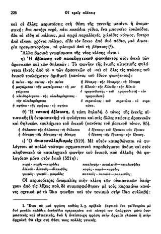 228 Ot τρεις κλίσεις
και σέ άλλες περιστάσεις στή θέση τής γενικής μπαίνει ή δνομα-
στική : £να ποτήρι νερό, κάτι κοπάδια γίδια, ενα μπουκέτο λουλούδια,
δλα τα εϊδη ot κάλτοες, μιά οειρά παραλλαγές, χιλιάδες κόσμος, υστέρα
άπό είκοσι χρόνια πόλεμο, είδε τόν ϊσκιο άπό δυό πόδια, μιά διμοι-
ρία τραυματιοφόροι, τά φλουριά άπό τή βάφτιση (*).
*Αλλα βασικά γνωρίσματα τής νέας κλίσης είναι :
η) Ή έξίσωση τοϋ χαταληχτιχοϋ φωνήεντος στον ενικό τών
άρσενικών κα! τών θηλυκών : Τό φωνήεν τής ενικής αιτιατικής φυλά-
γεται (έκτός άπό τό ο τών άρσενικών σέ -ος) σέ δλες τ!ς πτώσεις του
ένικοΰ τουλάχιστον άριθμού (κανόνας τοϋ ίδιου φΰονήεντος) :
ή πείνα · τής πείνας - τήν πείνα ή δύναμη - τής δύναμης - τη δύναμη
ή μαγείρισσα · τής μαγείρισσας - τή μα· ή Κλειώ - τής Κλειώς - τήν Κλειώ
γείρισσα ο τραγουδιστής - τοϋ τραγουδιστή - τόν
ή κλειδαρότρνπα - τής κ)*ειδαρότρυπας - τραγουδιστή
τήν κλειδαρότρυπα ό στρατώνας - τοϋ στρατώνα · τό στρα-
ή σφήκα · τής σφήκας - τή σφήκα τώνα.
θ) Ή τονική έξίσωση, ή τάση δηλαδή, δ τόνος τής ενικής αι-
τιατικής (ή δνομαστικής) νά φυλάγεται κα! στ!ς άλλες πτώσεις άρσενικών
κα! θηλυκών, τουλάχιστο του ένικοΰ (κανόνας τοϋ βασικοϋ τόνου, 85).
ή θάλασσα-τής θάλασσας-τή θάλασσα 6 έξυπνος-τοϋ έξυπνου-τόν έξυπνο
ή δύναμη-τής δύναμης-τη δύναμη ή έξυπνη· τής έξυπνης-τήν έξυπνη.
ι) Ό άνισοσυλλαβισμός (519). Μέ αυτόν κατορθώνεται νά φυ-
λάγεται σέ πολλά νεώτερα σχηματιστικά παραδείγματα άκόμη καί στόν
πληθυντικό τό καταληχτικό φωνήεν τοϋ ένικου, πού άλλιώς θά φυ-
λαγόταν μόνο στον ένικό (521η) :
κυρά - κυράς—κυράδες πεταλωτής - πεταλωτή—πεταλωτήδες
άλεπού · άλεποϋς—αλεπούδες καφές - καφε—καφέδες
ψωμάς - ψωμά—ψωμάδες παππούς - πάππου—παππούδες.
OÎ περισσότερες άνωμαλίες στήν κλίση τών ούσιαστικών υπάρ-
χουν άπό τις λέξεις πού. δέ συμμορφώθηκαν μέ τούς παραπάνω κανό-
νες σχετικά μέ τό ϊδιο φωνήεν καί τόν τονισμό στήν ϊδια συλλαβή :
1. Έτσι σέ μια φράση καθώς λ. χ. πρόβαλε ξαφνικά ένα γαϊδουράκι με
δυό μεγάλα καλάθια λουλούδια κρεμασμένα στά πλευρά του υπάρχουν μόνο ονο-
μαστικές καί αΐτιατικές, ένώ ή αντίστοιχη φράση στήν άρχαία γλώσσα ή στήν
άρχαΐκή θά είχε στή θέση τους πολλές γενικές.
 