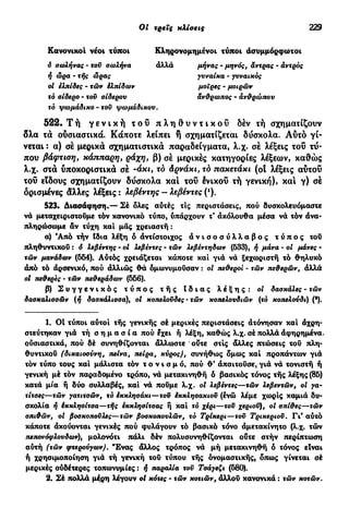 Οι τρεις κλίσεις 229
Κανονικοί νέοι τύποι
6 σωλήνας - τον σωλήνα
Κληρονομημένοι τύποι άσυμμόρφωτοι
αλλά μήνας - μηνός, άντρας - άντρος
ή ώρα - τής ώρας γυναίκα - γυναικός
μοίρες - μοιρών
άνθρωπος - ανθρώπου
ol ελπίδες - τών Ελπίδων
τό σίδερο - τον σίδερου
τό ψωμάδικο - του ψωμάδικου.
522. Τ ή γ ε ν ι κ ή τ ο ύ π λ η θ υ ν τ ι κ ο ύ δέν τή σχηματίζουν
δλα τα ούσιαστικά. Κάποτε λείπει ή σχηματίζεται δύσκολα. Αύτό γί-
νεται : α) σέ μερικά σχηματιστικά παραδείγματα, λ.χ. σέ λέξεις τοΰ τύ-
που βάφτιση, κάππαρη, ράχη, β) σέ μερικές κατηγορίες λέξεων, καθώς
λ.χ. στα υποκοριστικά σέ -άκι, το Αρνάκι, τό πακετάκι (ot λέξεις αύτοΰ
τοΰ είδους σχηματίζουν δύσκολα και τοΰ ένικοΰ τή γενική), και γ) σέ
ορισμένες άλλες λέξεις : λεβέντης - λεβέντες (*).
523. Διασάφηση.—- Σέ δλες αύτές τις περιστάσεις, πού δυσκολευόμαστε
νά μεταχειριστούμε τόν κανονικό τύπο, υπάρχουν τ' άκόλουθα μέσα νά τόν άνα-
πληρώσωμε άν τύχη και μάς χρειαστή :
α) Άπό τήν Ιδια λέξη ό αντίστοιχος ά ν ι σ ο σ ύ λ λ α β ο ς τ ύ π ο ς τού
πληθυντικού : ό λεβέντης - οί λεβέντες - τών λεβέντηδων (533), ή μάνα - οι μάνες -
τών μανάδων (554). Αυτός χρειάζεται κάποτε καί γιά νά ξεχωριστή τό θηλυκό
άπό τό άρσενικό, πού άλλιώς θά όμωνυμούσαν : οί πεθεροί - τών πεθερών, άλλά
ol τιεθερες - τών πεθεράδων (556).
β) Σ υ γ γ ε ν ι κ ό ς τ ύ π ο ς τ ή ς Ι δ ι α ς λ έ ξ η ς : οί δασκάλες - τών
δασκαλισσών (ή δασκάλισσα), οί κοπελοΰδες - τών κοπελουδιών (το κοπελούδι) (*).
1. 01 τύποι αύτοί τής γενικής σέ μερικές περιστάσεις άτόνησαν και άχρη-
στεύτηκαν γιά τή σ η μ α σ ί α πού έχει ή λέξη, καθώς λ.χ. σέ πολλά άφηρημένα.
ούσιαστικά, πού δέ συνηθίζονται άλλωστε ούτε στίς άλλες πτώσεις τού πλη-
θυντικού (δικαιοσύνη, πείνα, πείρα, κύρος), συνήθως δμως καί προπάντων γιά
τόν τύπο τους καί μάλιστα τόν τ ο ν ι σ μ ό , πού θ ' άπαιτούσε, γιά νά τονιστή ή
γενική μέ τόν παραδομένο τρόπο, νά μετακινηθή ό βασικός τόνος τής λέξης (85)
κατά μία ή δύο συλλαβές, καί νά πούμε λ.χ. οί λεβέντες—τών λεβεντών, οί γα-
τίτσες—τών γατιτσών, τό έκκλησάκι—τοϋ έκκλησακιοϋ (ένώ λέμε χωρίς καμιά δυ-
σκολία ή έκκλησίτσα—τής εκκλησίτσας ή καί τό χέρι—τοϋ χεριού), οί σπίθες—τών
σπιθών, οί βσσκοποϋλες—τών βοσκοπσυλών, τό Τρίκερι—τοϋ Τρικεριοϋ. Γι' αύτό
κάποτε άκούονται γενικές πού φυλάγουν τό βασικό τόνο άμετακίνητο (λ.χ. τών
πεπονόφλουδων), μολονότι πάλι δέν πολυσυνηθίζονται ούτε στήν περίπτωση
αύτή (τών φτερούγων). Ένας άλλος τρόπος νά μή μετακινηθη ό τόνος είναι
ή χρησιμοποίηση γιά τή γενική τού τύπου τής ονομαστικής, δπως γίνεται σέ
μερικές ούδέτερες τοπωνυμίες : ή παραλία τοϋ Τσάγεζι (580).
2. Σέ πολλά μέρη λέγουν ot κότες - τών κοτιών, άλλου κανονικά : τών κοτών.
 