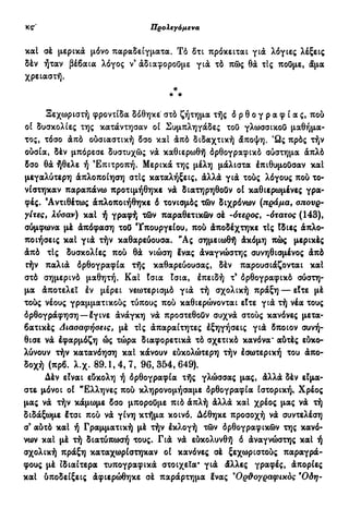 Προλεγόμενα ιθ'
καί σέ μερικά μόνο παραδείγματα. Τό δτι πρόκειται γιά λόγιες λέξεις
δέν ήταν βέβαια λόγος ν3
άδιαφοροΰμε για τό πώς θα τΙς πούμε, άμα
χρειαστή.
*
* *
Ξεχωριστή φροντίδα δόθηκε στό ζήτημα τής ό ρ θ ο γ ρ α φ ί α ς, πού
οί δυσκολίες της κατάντησαν οί Συμπληγάδες τού γλωσσικού μαθήμα-
τος, τόσο άπό ούσιαστική δσο και άπό διδαχτική άποψη. Ώς πρός τήν
ουσία, δέν μπόρεσε δυστυχώς νά καθιερωθή όρθογραφικό σύστημα άπλό
δσο θά ήθελε ή Επιτροπή. Μερικά της μέλη μάλιστα έπιθυμούσαν καΐ
μεγαλύτερη άπλοποίηση στίς καταλήξεις, άλλά γιά τούς λόγους πού το-
νίστηκαν παραπάνω προτιμήθηκε νά διατηρηθούν οί καθιερωμένες γρα-
φές. 'Αντιθέτως άπλοποιήθηκε δ τονισμός τών διχρόνων (πράμα, σπουρ-
γίτες, λύσαν) καί ή γραφή τών παραθετικών σέ -ότερος, -ότατος (143),
σύμφωνα μέ άπόφαση τού Υπουργείου, πού άποδέχτηκε τις Ιδιες άπλο-
ποιήσεις καί γιά τήν καθαρεύουσα. "Ας σημειωθή άκόμη πώς μερικές
άπό τις δυσκολίες πού θά νιώση Ινας άναγνώστης συνηθισμένος άπό
ϋήν παλιά όρθογραφία τής καθαρεύουσας, δέν παρουσιάζονται καί
στό σημερινό μαθητή. Καί ίσια ϊσια, έπειδή τ' όρθογραφικό σύστη-
μα άποτελεΐ έν μέρει νεωτερισμό γιά τή σχολική πράξη — είτε μέ
τούς νέους γραμματικούς τύπους πού καθιερώνονται είτε γιά τή νέα τους
όρθογράφηση —έγινε άνάγκη νά προστεθούν συχνά στούς κανόνες μετα-
βατικές Διασαφήσεις, μέ τΙς άπαραίτητες έξηγήσεις γιά δποιον συνή-
θισε νά έφαρμόζη ώς τώρα διαφορετικά τό σχετικό κανόνα' αύτές εύκο-
λύνουν τήν κατανόηση καί κάνουν εύκολώτερη τήν έσωτερική του άπο-
δοχή (πρβ. λ.χ. 89.1,4,7, 96,354,649).
Δέν είναι εύκολη ή όρθογραφία τής γλώσσας μας, άλλά δέν είμα-
στε μόνοι οί "Ελληνες πού κληρονομήσαμε όρθογραφία ιστορική* Χρέος
μας νά τήν κάμωμε δσο μπορούμε π ιό άπλή άλλά καί χρέος μας νά τή
διδάξωμε έτσι πού νά γίνη κτήμα κοινό. Δόθηκε προσοχή νά συντελέση
σ3
αύτό καί ή Γραμματική μέ τήν έκλογή τών όρθογραφικών της κανό-
νων καί μέ τή διατύπωσή τους. Γιά νά εύκολυνθή δ άναγνώστης καί ή
σχολική πράξη καταχωρίστηκαν οί κανόνες σέ ξεχωριστούς παραγρά-
φους μέ ιδιαίτερα τυπογραφικά στοιχεία' γιά άλλες γραφές, άπορίες
καί ύποδείξεις άφιερώθηκε σέ παράρτημα ένας ^Ορθογραφικός Όδη-
 