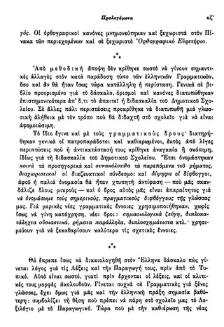 Προλεγόμενα ιθ'
γός. Οί Ορθογραφικοί κανόνες μνημονεύτηκαν καί ξεχωριστά στόν Πί-
νακα τών περιεχομένων καί σέ ξεχωριστό 'Ορθογραφικό Ευρετήριο.
*
* •
'Από μ ε θ ο δ ι κ ή άποψη δέν κρίθηκε σωστό νά γίνουν σημαντι-
κές άλλαγές στόν κατά παράδοση τύπο τών έλληνικών Γραμματικών,
δσο καί άν θά ήταν Ισως τώρα κατάλληλη ή περίσταση. Γενικά σέ βι-
βλίο προορισμένο γιά τό δάσκαλο, όρισμοί καί κανόνες διατυπώθηκαν
έπιστημονικότερα άπ' δ,τι τό άπαιτεί ή διδασκαλία τού Δημοτικού Σχο-
λείου. Σέ άλλες πάλι περιστάσεις προκρίθηκε νά διατυπωθή μιά γλωσ-
σική άλήθεια μέ τόν τρόπο πού θά διδαχτή στό σχολείο γιά νά είναι
άφομοιώσιμη.
Τό Ιδιο έγινε καί μέ τούς γ ρ α μ μ α τ ι κ ο ύ ς δ ρ ο υ ς ' διατηρή-
θηκαν γενικά οί πατροπαράδοτοι καί καθιερωμένοι, έκτός άπό λίγες
περιπτώσεις πού ή άντικατάστασή τους κρίθηκε άναγκαία ή σκόπιμη,
ιδίως γιά τή διδασκαλία τού Δημοτικού Σχολείου. Έτσι δνομάστηκαν
κοινά τά προσηγορικά καί συνακόλουθα τά παρεπόμενα τοΟ ρήματος,
διαχωριστικοί οί διαζευκτικοί σύνδεσμοι καί δίψηφα οί δίφθογγοι,
άφού ή παλιά όνομασία θά ήταν χτυπητή άντίφαση — πού μας σκαν-
δάλιζε δλους μικρούς — καί ό δρος αύτός μας είναι άπαραίτητος γιά
νά δνομάσωμε τους σημερινούς, πραγματικούς διφθόγγους τής γλώσσας
μας. Για μερικές νέες γραμματικές έννοιες χρησιμοποιήθηκαν, χωρίς
ίσως νά γίνη κατάχρηση, νέοι δροι : σημασιολογικά ζεύγη, διπλοκα-
τάληχτα ουσιαστικά, ρήματα παράλληλα, διπλοσχημάτιστα κτλ.' χρησι-
μεύουν γιά νά ξεκαθαρίσουν καλύτερα τις σχετικές έννοιες.
θα έπρεπε ίσως νά δικαιολογηθή στόν Έλληνα δάσκαλο πώς γί-
νεται λόγος γιά τις Λέξεις καί τήν Παραγωγή τους, πριν άπό τό Τυ-
πικό. Αύτό είναι σωστό, γιατί πριν έρχονται οί λέξεις, καί οί κλιτι-
κές τους μορφές άκολουθούν. Γίνεται συχνά σέ Γραμματικές γιά ξένες
γλώσσες, έχει δμως γιά μας καί τήν έλληνική πράξη σημασία βαθύ-
τερη : συμβολίζει τή θέ.ση πού πρέπει νά πάρη στό σχολείο μας τό Λε-
ξιλόγιο μέ τό Παραγωγικό. Τώρα πού μέ τήν καθιέρωση τής νέας
 