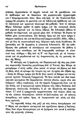 Προλεγόμενα ιθ'
γλώσσας Αχρηστεύεται τό άρχαΐο τυπικό καί δέ χρειάζονται πιά
τό άράδιασμα καί τά δεκανίκια τών μορφολογικών σχηματισμών
γιά ν9
άπομνημονευτούν τύποι ξένοι στή ζωή, τό νέο 'Αναλυτικό Πρό-
γραμμα θά μπορέση νά φροντίση γιά τή λεξιλογική έμβάθυνση καί γιά
τό λεξιλογικό καί φραστικό πλουτισμό τών μαθητών. Άπό τό Δεύτερο
Μέρος όλόκληρο σχεδόν τό πρώτο τμήμα, γιά τήν καταγωγή (έκτός
άπό μερικά σχετικά γιά τΙς λόγιες λέξεις), δέν ένδιαφέρει βέβαια τό
μαθητή τού Δημοτικού, καί μερικά μέρη άπό τό δεύτερο θά έπρεπε νά
δοθούν μόνο συνοπτικότατα. Στό δεύτερο δμως καί στό τρίτο τμήμα δ-
πάρχουν κεφάλαια νέα γιά τήν έλληνική Γραμματική (251,422α., 433α.),
πού μέ δλη τή συνοπτικότητά τους, δείχνουν πρός ποιές διευθύνσεις θά
ζωντανέψη καί θά όμορφύνη ή γλωσσική διδασκαλία. Μέ τήν καθο-
δήγηση τών μαθητών σέ αύτενέργεια καί συνεργασία θά βαθύνη ή
γλωσσική τους συνείδηση καί θά διαμορφωθή καλύτερα τό γλωσ-
σικό τους αίσθημα — ήδη άπό τή Β' τού δημοτικού, μέ τά δποκορι-
στικά καί τά μεγεθυντικά καί τις δνοματοποιίες, ώς τις μεσιανές τά-
ξεις τής Μέσης.
Ή σύλληψη καί ή έμφάνιση τού Παραγωγικού τής νέας μας γλώσ-
σας παρουσιάζει δυσκολίες μεγαλύτερες άπό τό Τυπικό, άμα θέλομε νά
μεταφέρωμε σ9
αύτή, καθώ; είναι σωστό, τό κέντρο τού βάρους καί άπό
τή βάση αύτή νά κρίνωμε τήν ιστορία της καί τή σχέση τών λέξεών της,
—έκτός άν θέλωμε, πράμα πού δέ θά ήταν σωστό, νά δώσωμε καί στό Δη-
μοτικό σχολείο Ιστορική Γραμματική. Τά δρια παλιών καί νέων παρα-
γωγικών φαινομένων δέν ξεχωρίζονται πάντοτε εδκολα, συχνά οδτε κάν
δπάρχουν λέξεις παράγωγες γιά τήν άρχαία Γραμματική είναι γιά τή
νέα άπλές, καί ή πραγματική σχέση άνάμεσα στις λέξεις θολώνεται άπό
έξωτερικές άναλογικές έπιδράσεις ή μέ τήν έξαφάνιση τών άρχικών
τύπων. Γι9
αύτό ή γραμματική σχηματοποίηση πού παίρνει βάση της
τή νέα γλώσσα άναγκάζεται κάποτε νά ξεγλιστρήση καί σέ κάποιες
άνακρίβειες, πού πρέπει δμως νά λογαριαστούν καί αύτές γιά άλή-
θειες σχολικές.
"Ας σημειωθή άκόμη πώς μαζί μέ τούς τύπους άναγράφηκαν στό
Γ' Μέρος καί φαινόμενα συνταχτικά πού σχετίζονται άμεσα μ'έκείνους,
ίδίως δταν είχαν έπικαιρότητα γιά τά ζητήματα πού γεννά ή καλλιέρ-
γεια τής μητρικής γλώσσας.
 