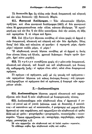 Διπλόμορφα — Διπλοκατάληχτα 259
Τό δεσποινίδα έχει ώς τίτλος στήν ενική δνομαστική και κλητική
και τόν τύπο δεσποινίς : (ή) δεσποινίς Μαρία.
611. Φωνητικά διπλόμορφα. — Τών ουσιαστικών (ή)μέρα,
πρά(γ)μα, πού εϊναι φωνητικά διπλόμορφα (442), οι δύο φωνητικοί
τύποι δέ χρησιμοποιούνται στήν κλίση πάντοτε αδιάφορα. Ή προτί-
μησή μας για τόν ενα ή τόν άλλο κανονίζεται άπό τήν πτώση, τή λέξη
πού προηγείται ή τό νόημα πού έχουν.
612· Στό (ή) μέρα λέγονται συνήθως οί τύποι χωρίς τό άρχικό η
στήν δνομαστική, αιτιατική και κλητική και τών δύο άριθμών, ιδίως
υστερ9
άπό λέξη πού τελειώνει σέ φωνήεν: ή σημερινή μέρα, ώραία
μέρα ! πέρασαν πολλές μέρες, τί μέρες I
Ή πληθυντική γενική λέγεται συνήθως μέ τό άρχικό η, εκτός
δταν γίνεται λόγος γιά ήλικία, χρονικό διάστημα : διορία τριών ήμε-
ρών, άρνί πέντε μερώ(ν).
613. Τό π ρ ά γ μ α συνηθίζεται χωρίς τό γ μόνο στήν δνομαστική,
αιτιατική κα! κλητική, του ένικού και τού πληθυντικού, γιά έννοιες
τής καθημερινής ζωής : τί πράμα εϊναι αυτό ; αυτά εϊναι διαφορετικά
πράματα.
Το πράγμα— τά πράγματα, μαζ! μέ τις γενικές τον πράγματος —
τών πραγμάτων λέγονται γιά κάπως άνώτερες έννοιες : στή γραμμα-
τική ξεχωρίζομε τά πράγματα άπό τά πρόσωπα, ή διαφορά τών πραγ-
μάτων αυτών.
Ζ.—Διπλοκατάληχτα
614. Διπλοκατάληχτα λέγονται μερικά ούσιαστικά πού σχημα-
τίζονται στόν ενικό ή στον πληθυντικό μέ διαφορετικούς τύπους.
615. Διπλοκατάληχτα στον πληθυντικό είναι τ9
άρσενικά ό γο-
νιός—οί γονιοί κα! ol γονείς (κλίνεται κατά τό δεκανείς), ό καπετά-
νιος—οί καπετάνιοι κα! οί καπεταναίοι, ό φούρναρης κα! μερικά άλλα
άρσενικά σέ -Q*]Ç παροξύτονα, πού σχηματίζουν τόν πληθυντικό σέ -ρηδες
άλλά κα! σέ -ραιοι : φουρνάρηδες — φουρναραϊοι, νοικοκύρηδες - νοικο-
κυραίοι. "Ομοια σχηματίζονται τά: κατεργάρης, περιβολάρης, καραβο-
κύρης, μουσαφίρης κ.ά.
Σέ -οίοι σχηματίζει τόν πληθυντικό καί τό λαϊκό νομάτοι · νσματαϊοι.
Τό ούδέτερο στήθος έχει πληθυντικό στήθη καί στήθια.
 