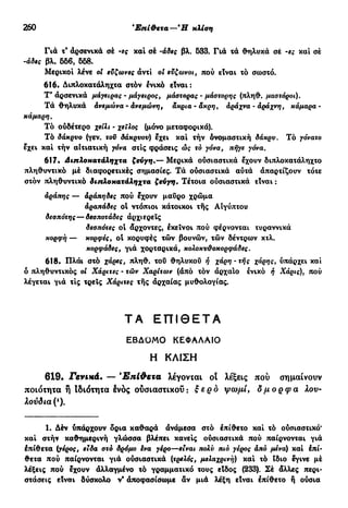 260 Τρίτη κλίση—Ούδέτεραάνισοσύλλαβα
Γιά τ* αρσενικά σέ -ες καί σέ -άδες βλ. 533. Γιά τά θηλυκά σέ -ες καί σέ
-άδες βλ. 566, 658.
Μερικοί λένε oi εύζωνες άντί oi εύζωνοι, πού είναι τό σωστό.
616· Διπλοκατάληχτα στόν ένικό είναι:
Τ'άρσενικά μάγειρας - μάγειρος, μάστορας - μάστορης (πληθ. μαστόροι).
Τά θηλυκά άνεμωνα - άνεμώνη, άκρια - άκρη} άράχνα - άράχνη, κάμαρα -
κάμαρη.
Τό ούδέτερο χείλι · χείλος (μόνο μεταφορικά).
Τό δάκρυο (γεν. τοϋ δάκρυου) έχει καί τήν ονομαστική δάκρυ. Τό γόνατο
εχει καί τήν αΐτιατική γόνα στίς φράσεις ώς τό γόνα, πήγε γόνα.
617. Διπλοκατάληχτα ζεύγη,— Μερικά ούσιαστικά έχουν διπλοκατάληχτο
πληθυντικό μέ διαφορετικές σημασίες. Τά ούσιαστικά αύτά άπαρτίζουν τότε
στόν πληθυντικό διπλοκατάληχτα ζεύγη. Τέτοια ούσιαστικά είναι :
άράπης — άράπηδες πού έχουν μαύρο χρώμα
άραπάδες οί ντόπιοι κάτοικοι τής Αιγύπτου
δεσπότης— δεσποτάδες άρχιερεις
δεσπότες ot άρχοντες, έκεΐνοι πού φέρνονται τυραννικά
κορφή — κορφές, ol κορυφές τών βουνών, τών δέντρων κτλ.
κορφάδες, γιά χορταρικά, κολοκυϋοκορφάδες.
618. Πλάι στό χάρες, πληθ. τοΰ θηλυκού ή χάρη· τής χάρης, ύπάρχει καί
ό πληθυντικός οι Χάριτες - τών Χαρίτων (άπό τόν άρχαίο ένικό ή Χάρις), πού
λέγεται γιά τις τρεις Χάριτες τής άρχαίας μυθολογίας.
ΤΑ Ε Π Ι Θ Ε Τ Α
ΕΒΔΟΜΟ ΚΕΦΑΛΑΙΟ
Η ΚΛΙΣΗ
619. Γενικά. — Έπί&ετα λέγονται οι λέξεις πού σημαίνουν
ποιότητα ή Ιδιότητα Ινος ούσιαστικοΰ : ξ ε ρ ο ψωμί, όμορφα λου-
λούδια^).
1. Δέν υπάρχουν δρια καθαρά άνάμεσα στό έπίθετο καί τό ούσιαστικό*
καί στήν καθημερινή γλώσσα βλέπει κανείς ούσιαστικά πού παίρνονται γιά
έπίθετα (γέρος, ειδα στό δρόμο ενα γέρο—είναι πολύ πιό γέρος άπό μένα) καί έπί-
θετα πού παίρνονται γιά ούσιαστικά (τρελός, μελαχρινή) καί τό ίδιο έγινε μέ
λέξεις πού έχουν άλλαγμένο τό γραμματικό τους είδος (233). Σέ άλλες περι-
στάσεις είναι δύσκολο ν' άποφασίσωμε άν μιά λέξη είναι έπίθετο ή ούσια
 