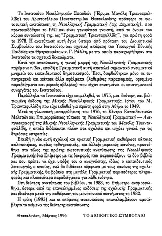 Το Ινστιτούτο Νεοελληνικών Σπουδών (Ίδρυμα Μανόλη Τριανταφυλ-
λίδη) του Αριστοτέλειου Πανεπιστημίου Θεσσαλονίκης πρόσφερε σε φω-
τοτυπική ανατύπωση τη Νεοελληνική Γραμματική (της Δημοτικής), που
πρωτοεκδόθηκε το 1941 και είναι γενικότερα γνωστή, από το όνομα του
κύριου συντελεστή της, ως "Γραμματική Τριανταφυλλίδη", για πρώτη φορά
το 1978. Η ανατύπωση αυτή έγινε ύστερα από πρόταση του Διοικητικού
Συμβουλίου του Ινστιτούτου και σχετική απόφαση του Υπουργού Εθνικής
Παιδείας και Θρησκευμάτων κ. Γ. Ράλλη, με την οποία παραχωρήθηκαν στο
Ινστιτούτο τα σχετικά δικαιώματα.
Κατά την ανατύπωση, η γενική μορφή της Νεοελληνικής Γραμματικής
παρέμεινε η ίδια, επειδή η Γραμματική αυτή αποτελεί σημαντικό πνευματικό
μνημείο του εκπαιδευτικού δημοτικισμού. Έτσι, διορθώθηκαν μόνο τα τυ-
πογραφικά και κάποια άλλα σφάλματα (λαθεμένες παραπομπές, ορισμένα
παραδείγματα και μερικές αβλεψίες) που είχαν επισημάνει οι επιστημονικοί
συνεργάτες του Ινστιτούτου.
Παράλληλα το Ινστιτούτο είχε επιμεληθεί, το 1975, μια δεύτερη και βελ-
τιωμένη έκδοση της Μικρής Νεοελληνικής Γραμματικής, έργου του Μ.
Τριανταφυλλίδη που είχε εκδοθεί για πρώτη φορά στην Αθήνα το 1949.
Μετά τη γλωσσική μεταρρύθμιση του 1976, το Κέντρο Εκπαιδευτικών
Μελετών και Επιμορφώσεως τύπωσε τη Νεοελληνική Γραμματική — Ανα-
προσαρμογή της Μικρής Νεοελληνικής Γραμματικής του Μανόλη Τριαντα-
φυλλίδη, η οποία διδάσκεται πλέον στα σχολεία και ισχύει γενικά για τις
δημόσιες υπηρεσίες.
Επειδή η νέα αυτή σχολική και κρατική Γραμματική καθιέρωσε κάποιες
απλοποιήσεις, κυρίως ορθογραφικές, και άλλαξε μερικούς κανόνες, προστέ-
θηκε στο τέλος της πρώτης φωτοτυπικής ανατύπωσης της Νεοελληνικής
Γραμματικής ίνα Επίμετρο με τις διαφορές που παρουσιάζουν τα δύο βιβλία
και που πρέπει να έχει υπόψη του ο αναγνώστης, ιδίως ο εκπαιδευτικός
λειτουργός, ο οποίος, ενώ θα διδάσκει σύμφωνα με τους κανόνες της σχολι-
κής Γραμματικής, θα βρίσκει στη μεγάλη Γραμματική περισσότερες πληρο-
φορίες και πλουσιότερα παραδείγματα για κάθε ενότητα.
Στη δεύτερη ανατύπωση του βιβλίου, το 1988, το Επίμετρο αναμορφώ-
θηκε, ύστερα από τις επανειλημμένες εκδόσεις της σχολικής Γραμματικής
και ιδιαίτερα μετά την καθιέρωση του μονοτονικού συστήματος το 1982.
Η τρίτη (1993) και οι επόμενες ανατυπώσεις επαναλαμβάνουν αμετά-
βλητο το κείμενο της δεύτερης ανατύπωσης.
Θεσσαλονίκη, Μάρτιος 1996 ΤΟ ΔΙΟΙΚΗΤΙΚΟ ΣΥΜΒΟΥΛΙΟ
 