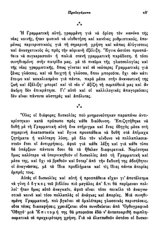 Προλεγόμενα ιθ'
Έ Γραμματική αυτή, γραμμένη για να όρίση τόν κανόνα τής
νέας κοινής, ήταν φυσικό να υιοθέτηση καί κανόνες ρυθμιστικούς, έπο-
μένως περιοριστικούς για τή σημερινή χρήση καί κάπως άλύγιστους
καί άνασχετικούς ώς πρός τήν αύριανή έξέλιξη. 'Έγινε ώστόσο προσπά-
θεια να συγκεραστουν ή παλιά στενή γραμματική παράδοση, ή τόσο
συνηθισμένη στήν πατρίδα μας, μέ τό πνεύμα τής γλωσσολογίας καί
τής νέας γραμματικής, δπως γίνεται καί σέ νεώτερες Γραμματικές γιά
ξένες γλώσσες, καί νά δειχτή ή γλώσσα, δπου μπορούσε, δχι σάν κάτι
έτοιμο καί κοκαλιασμένο γιά πάντα, παρά μέσα στήν άνανεωτική της
ζωή καί έξέλιξη* μπορεί καί τό νέο ν' άξιζη τή συμπάθειά μας καί άν
άκόμη δέν έπικράτησε. Γι' αύτό καί οί καλλιλογικές άπαγορεύσεις
δέν είναι πάντοτε αύστηρές καί άπόλυτες.
*
* *
"Ολες οί διάφορες δυσκολίες πού μνημονεύτηκαν παραπάνω άντι-
κρίστηκαν κατά πρόσωπο πρός κάθε διεύθυνση. Επιζητήθηκε νά
δοθή μέ τή Γραμματική αύτή ένα στήριγμα καί ένας όδηγός μέσα στή
σημερινή άκαταστασία καί έγινε προσπάθεια νά δοθή στά έπίμαχα
ζητήματα ή καλύτερη λύση, μέ δλο τόν κίνδυνο νά πολλαπλασια-
στούν έτσι οί άντιρρήσεις, άφου γιά κάθε λέξη καί για κάθε τύπο
θά ύπάρξουν πάντοτε δσοι θά τά ήθελαν διαφορετικά, Νομίστηκε
δμως καλύτερα νά ύπερνικηθούν οί δυσκολίες άπό τή Γραμματική καί
μέσα της, καί δχι νά βρεθούν καί ύστερ' άπό τήν έκδοσή της άβοήθητοι
οί άναγνώστες, μέ τά Ιδια προβλήματα καί τις Ιδιες πάντα άπορίες
έμπρός τους.
Αύτές οί δυσκολίες καί αύτή ή προσπάθεια είχαν γι' άποτέλεσμα.
νά γίνη 6 δ γ κ ο ς τοϋ βιβλίου πιό μεγάλος άπ' δ,τι θά περίμεναν πολ-
λοί' ήταν δμως αύτό άναγκαίο, άφοϋ είναι τόσο ποικίλο τό άναγνω-
στικό κοινό καί τόσο πολλαπλές οί άνάγκες καί άπορίες. Μιά συνηθι-
σμένη Γραμματική, πού βγαίνει σέ όμαλότερες γλωσσικές περιστάσεις,
ούτε τόσες διασαφήσεις χρειάζεται ούτε συνοδεύεται άπό 'Ορθογραφικό
Όδηγό' μιά ' Ε π ι τ ο μ ή της θά μπορούσε έδώ ν9
άνταποκριθή συμπλη-
οωματικά σέ προχειρότερη χρήση. Γιά νά έλαττωθοϋν ώστόσο οί δυσκο-
 