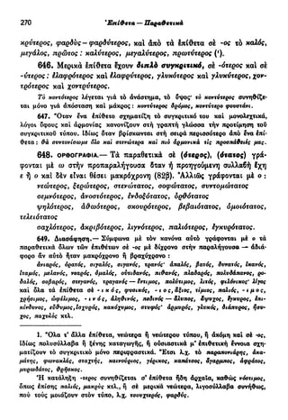 270 Τρίτη κλίση —Ούδέτεραάνισοσύλλαβα
κρύτερος, φαρδύς - φαρδύτερος, καί άπό τα έπίθετα σέ -ος τό καλός,
μεγάλος, πρώτος : καλύτερος, μεγαλύτερος, πρωτύτερος (').
646. Μερικά έπίθετα έχουν διπλό συγκριτικό, σέ -ότερος και σέ
-ύτερος : έλαφρότερος κα! έλαφρύτερος, γλνκότερος κα! γλυκύτερος, χον-
τρότερος κα! χοντρύτερος.
Τό κοντότερος λέγεται για τό ανάστημα, τό υψος* το κοντύτερος συνηθίζε-
ται μόνο γιά απόσταση καί μάκρος: κοντύτερος δρόμος, κοντύτερο φουστάνι.
647. "Οταν ενα έπίθετο σχηματίζη τό συγκριτικό του καί μονολεχτικά,
λόγοι ΰφους καί αρμονίας κανονίζουν στή γραπτή γλώσσα τήν προτίμηση τοΰ
συγκριτικού τύπου. Ιδίως δταν βρίσκωνται στή σειρά περισσότερο άπό ένα έπί-
θετα: θά συντονίσωμε δλο καϊ στενότερα και πιό άρμονικά τις προσπάθειες μας.
648· ΟΡΘΟΓΡΑΦΊΑ.— Τά παραθετικά σέ (4*ερσς), (ότατος) γρά-
φονται μέ ω στήν προπαραλήγουσα δταν ή προηγούμενη συλλαβή έχη
ε ή ο καί δέν είναι θέσει μακρόχρονη (82β). 'Αλλιώς γράφονται μέ ο :
νεώτερος, ξερώτερος, στενώτατος, σοφώτατος, ουντομώτατος
σεμνότερος, Ανοστότερος, ένδοξότατος, δρ&ότατος
ψηλότερος, ά&ωότερος, σκουρότερος, βεβαιότατος, ομοιότατος,
τελειότατος
σαχλότερος, Ακριβότερος, λιγνότερος, παλιότερος, έγκυρότατος.
649. Διασάφηση.— Σύμφωνα μέ τόν κανόνα αύτό γράφονται μέ ο τά
παραθετικά όλων τών έπιθέτων σέ -ος μέ δίχρονο στήν παραλήγουσα — άδιά-
φορο άν αύτό ήταν μακρόχρονο ή βραχύχρονο :
άνιαρός, ορατός, σιγαλός, σιγανός, τρανός' άπαλός, βατός, δυνατός, Ικανός,
ιταμός, μελανός, νεαρός, όμαλός, ούτιδανός, πιθανός, πλαδαρός, πολυδάπανος, ρο-
δαλός, σοβαρός, στεγανός, τραγανός — έντιμος, πολύτιμος, λιτός, φιλόνικος' λίγος
καί δλα τά έπίθετα σέ -ικός, φυσικός, - ι ο ς, άξιος, τίμιος, παλιός, - ιμος,
χρήσιμος, ωφέλιμος, - ι ν ό ς, άληθινός, πεδινός — άλυπος, άψυχος, έγκυρος, ίπι-
κίνδυνος, εύθυμος,Ισχυρός, κακόχυμος, στυφός' άρμυρός, γλυκός, διάπυρος, ήσυ-
χος, παχυλός κτλ.
1. "Ολα τ' άλλα επίθετα, νεώτερα ή νεώτερου τύπου, ή άκόμη καί σέ -ος,
Ιδίως πολυσύλλαβα ή ξένης καταγωγής, ή ούσιαστικά μ' επιθετική έννοια σχη-
ματίζουν τό συγκριτικό μόνο περιφραστικά. "Έτσι λ.χ. τό παραπονιάρης, άκα-
μάτης, φωνακλάς, σταχτής, καινούριος, γέρικος, καπάτσος, άγαρμπος, άφράτος,
μυρωδάτος, θρήσκος.
Ή κατάληξη -τερος συνηθίζεται σ' έπίθετα ήδη άρχαΐα, καθώς νόστιμος,
δπως επίσης παλιός, μακρύς κτλ., ή σέ μερικά νεώτερα, λιγοσύλλαβα συνήθως,
πού τούς μοιάζουν στόν τύπο, λ.χ. τσουχτερός, φαρδύς.
 