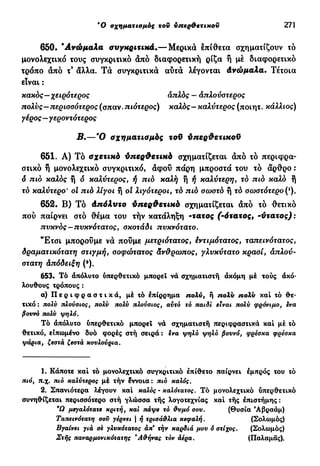 Ό σχηματισμός του υπερθετικού 271
650. " Α ν ώ μ α λ α συγκριτικά.— Μερικά επίθετα σχηματίζουν τό
μονολεχτικό τους συγκριτικό άπό διαφορετική ρίζα ή μέ διαφορετικό
τρόπο άπό τ9
άλλα. Τ ά συγκριτικά αυτά λέγονται άνώμαλα. Τέτοια
είναι :
κακός—χειρότερος απλός — άπλούστερος
πολύς—περισσότερος (σπαν. πιότερος) καλός - καλύτερος (ποιητ. κάλλιος)
γέρος—γεροντότερος
Β.—Ό σχηματισμός τοϋ ύπερ&ετικοϋ
651. Α) Τό σχετικό ύπερΦετικό σχηματίζεται άπό τό περιφρα-
στικό ή μονολεχτικό συγκριτικό, άφοΰ πάρη μπροστά του τό άρθρο :
ό πιό καλός η ό καλύτερος, ή πιό καλή ή ή καλύτερη, τό πιό καλό ή
τό καλύτερο' οι πιό λίγοι ή οί λιγότεροι, τό πιό σωστό ή τό σωστότερο (ι
).
652. Β) Τό άπόλυτο ύπερθετικό σχηματίζεται άπό τό θετικό
πού παίρνει στό θέμα του τήν κατάληξη -τατος (-ότατος, -ύτατος):
πυκνός—πυκνότατος, σκοτάδι πυκνότατο.
Έ τ σ ι μπορούμε νά πούμε μετριότατος, έντιμότατος, ταπεινότατος,
δραματικότατη στιγμή, σοφώτατος άνθρωπος, γλυκύτατο κρασί, απλού-
στατη άπόδειξη (·).
653· Τό άπόλυτο υπερθετικό μπορεί νά σχηματιστή άκόμη μέ τούς ακό-
λουθους τρόπους :
α) Π ε ρ ι φ ρ α σ τ ι κ ά , μέτό επίρρημα πολύ, ή πολύ πολύ καί τό θε-
τικό : πολύ πλούσιος, πολύ πολύ πλούσιος, αύτό τό παιδί είναι πολύ φρόνιμο, ενα
βουνό πολύ ψηλό.
Τό άπόλυτο ύπερθετικό μπορεί νά σχηματιστή περιφραστικά καί μέ τό
θετικό, είπωμένο δυό φορές στή σειρά : ενα ψηλό ψηλό βουνό, φρέσκα φρέσκα
ψάρια, ζεστά ζεστά κουλούρια.
1. Κάποτε καί τό μονολεχτικό συγκριτικό έπίθετο παίρνει εμπρός του τό
πιό, π.χ. πιό καλύτερος μέ τήν έννοια: πιό καλός.
2. Σπανιότερα λέγουν καί καλός - καλότατος. Τό μονολεχτικό υπερθετικό
συνηθίζεται περισσότερο στή γλώσσα τής λογοτεχνίας καί τής επιστήμης:
*Ω μεγαλότατε κριτή, και πάψε τό θυμό σου. (Θυσία Αβραάμ)
Ταπεινότατη σου γέρνει | ή τρισάθλια κεφαλή. (Σολωμός)
Βγαίνει γιά σε γλυκότατος άπ' τήν καρδιά μου ό στίχος. (Σολωμός)
Στης παναρμονικότατης *Αθήνας τόν άέρα. (Παλαμάς).
 