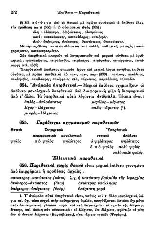 272 'Επίθετα — Παραθετικά
β) Μέ σ ύ ν θ ε τ α άπό τό θετικό, μέ πρώτο συνθετικό τό επίθετο ολος,
τήν πρόθεση κατά (365) ή τό ούσιαστικό θεός (327):
όλος : ολόμαυρος, ολοζώντανος, όλοπράσινσς
κατά : κατακόκκινος, κατακάθαρος, κατάξερος.
θεός: θεόγυμνος, θεόκουφος, θεονήστικος, θεοσκότεινος.
Μέ τήν πρόθεση κατά συνθέτονται καί πολλές παθητικές μετοχές : κατα·
χαρούμενος, κατακουρασμένος.
Σάν ύπερθετικά μπορούν νά λογαριαστούν καί μερικά σύνθετα μέ άριθ·
μητικά : τρισκατάρατος, τετράξανθος, τετράπαχος, τετράψηλος, πεντάρφανος, πεντά-
μορφη κτλ. (359).
'Υπερθετικού άπόλυτου σημασία έχουν καί μερικά λόγια συνήθως έπίθετα
σύνθετα, μέ πρώτο συνθετικό τό παν-, παγ-, παμ- (399): πανάγιος, πανάθλιος,
πανάκριβος, πανάλαφρος, πανάρχαιος κτλ., πάγκοινος, παμπάλαιος, πάμπολλοι.
654. 'Ανώμαλα ύπερθετικά.— Μερικά έπίθετα σχηματίζουν τό
απόλυτο μονολεχτικό υπερθετικό άπό διαφορετική ρίζα ή διαφορετικά
άπό τ9
όίλλα. Τα ύπερθετικά αύτά λέγονται Ανώμαλα. Τέτοια είναι :
απλός — απλούστατος μεγάλος—μέγιστος
λίγος—έλάχιστος καλός—άριστος (*).
μικρός—έλάχιστος
655. Παράδειγμα σχηματισμοϋ παραθετικών
Θετικό Συγκριτικό 'Υπερθετικό
περιφραστικό μονολεχτικό σχετικό απόλυτο
ψηλός πιό ψηλός ψηλότερος ό ψηλότερος ψηλότατος
δ πιό ψηλός πολύ ψηλός
πολύ πολν ψηλός.
'Ελλειπτικά παραθετικά
656. Παραθετικά χωρίς θετικά είναι μερικά έπίθετα γεννημένα
άπό έπιρρήματα ή προθέσεις αρχαίες :
κατώτερος—κατώτατος (κάτω) λ.χ. ή κατώτατη βαθμίδα τής Ιεραρχίας
άνώτερος—άνώτατος (άνω) άνώτερος υπάλληλος
υπέρτερος—υπέρτατος (υπέρ) υπέρτατη χαρά.
1. Τ' άνώμαλα αύτά ύπερθετικά είναι, καθώς καί τ' άλλα μονολεχτικά, λό-
για καί όχι τόσο συχνά στήν καθημερινή ομιλία, συνηθίζονται ώστόσο όχι μόνο
στήν επιστημονική γλώσσα παρά καί στή λογοτεχνία : τό σημείο τής ελάχιστης
έντασης, καί άκόμη σάν ούσιαστικά : τό έλάχιστο, ενα ελάχιστο, φρόντιζε νά γίνη
δσο τό δυνατό έλάχιστος (Καρκαβίτσας), είναι άριστο σημάδι (Ψυχάρης).
 