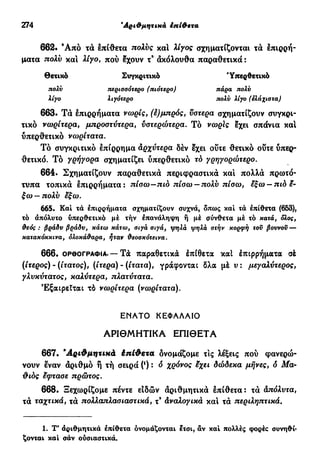 274 "Αριθμητικά έπίθετα
662· Ά π ό τά επίθετα πολύς κα! λίγος σχηματίζονται τα επιρρή-
ματα πολν και λίγο, πού Ιχουν τ9
άκόλουθα παραθετικά :
Θετικό Συγκριτικό 'Υπερθετικό
πολν τιερισσότερο (πιότερο) πάρα πολύ
λίγο λιγότερο πολν λίγο (ελάχιστα)
663. Τά επιρρήματα νωρίς, (έ)μπρός, ύστερα σχηματίζουν συγκρι-
τικό νωρίτερα, μπροστύτερα, νοτερώτερα. Τό νωρίς εχει σπάνια κα!
ΰπερθετικό νωρίτατα.
Τό συγκριτικό επίρρημα αρχύτερα δέν έχει ούτε θετικό ούτε ύπερ-
θετικό. Τό γρήγορα σχηματίζει ΰπερθετικό τό γρηγορότερο.
664. Σχηματίζουν παραθετικά περιφραστικά κα! πολλά πρωτό-
τυπα τοπικά έπιρρήματα: πίσω—πιο πίσω — πολύ πίσω, εξω —πιά έ-
ξω—πολύ έξω.
665. Και τα έπιρρήματα σχηματίζουν συχνά, όπως καί τά έπίθετα (653),
τό άπόλυτο υπερθετικό μέ τήν έπανάληψη ή μέ σύνθετα μέ τό κατά, όλος,
θεός: βράδν βράδν, κάτω κάτω, σιγά σιγά, ψηλά ψηλά στήν κορφή τον βοννον^-
καταχόκχινα, ολοκάθαρα, ήταν θεοσχότεινα.
6 6 6 . ΟΡΘΟΓΡΑΦΊΑ. — Τά παραθετικά έπίθετα καί έπιρρήματα σέ
(/τερος) - (ίτατος), (ίτερα) - (ίτατα), γράφονται δλα μέ ν : μεγαλύτερος,
γλνκύτατος, καλύτερα, πλατύτατα.
Εξαιρείται τό νωρίτερα (νωρίτατα).
ΕΝΑΤΟ ΚΕΦΑΛΑΙΟ
ΑΡΙΘΜΗΤΙΚΑ ΕΠΙΘΕΤΑ
667. 'Αριθμητικά έπίθετα δνομάζομε τις λέξεις πού φανερώ-
νουν έναν αριθμό ή τή σειρά (') : ό χρόνος έχει δώδεκα μήνες, δ Μα-
θ ιός έφτασε πρώτος.
668. Ξεχωρίζομε πέντε ειδών αριθμητικά έπίθετα: τά απόλντα,
τά ταχτικά, τά πολλαπλασιαστικά, τ9
άναλογικά κα! τά περιληπτικά.
1. Τ' αριθμητικά έπίθετα ονομάζονται έτσι, άν καί πολλές φορές συνηθί-
ζονται καί σάν ούσιαστικά.
 