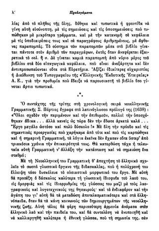 ν Προλεγόμενα
λίες άπό τό πλήθος τής δλης, δόθηκε καί τυπωτικά ή φροντίδα να
γίνη αύτή εύσύνοπτη, μέ τις σημειώσεις καί τΙς ύποσημειώσεις πού τυ-
πώθηκαν μέ μικρότερα γράμματα, καί μέ τήν κατανομή σέ κεφάλαια
μέ τΙς όποδιαιρέσεις τους καί σέ παραγράφους Αριθμημένους, μέ άφθο-
νες παραπομπές. Τό σύστημα τών παραπομπών μέσα στό βιβλίο γίνε-
ται πάντοτε στόν άριθμό τών παραγράφων, έκτός δταν άναφέρεται έξαι-
ρετικά τό σελ. ή σ. Δέ γίνεται καμιά παραπομπή άπό κύριο μέρος τού
βιβλίου στά δύο εισαγωγικά κεφάλαια, πού είναι άνεξάρτητα καί δέν
άντιπροσωπεύονται ούτε στά Εδρετήρια. Αξίζει ιδιαίτερες εύχαριστίες
ή Διεύθυνση τού Τυπογραφείου τής «Έλληνικής Εκδοτικής Εταιρείας»
Α. Ε., γιά τήν προθυμία πού έδειξε νά παρουσιαστή τό βιβλίο δσο γί-
νεται άρτιο τυπωτικά.
*
* *
Ό συντάχτης τής τρίτης στή χρονολογική σειρά νεοελληνικής
Γραμματικής Σ. Πόρτιος έγραφε στό λατινόγλωσσο πρόλογο της (1638) :
«"Ολοι σχεδόν τήν περιμένουν καί τήν έπιθυμούν, πολλοί τήν ύποσχέ-
θηκαν άδικα . . . άλλά κανείς ώς τώρα δέν τήν έδωσε άρκετά καλά . . .
"Εργο μεγάλο ώστόσο καί πολύ δύσκολο !» Μέ δλη τήν πρόοδο καί τΙς
σημαντικές προεργασίες πού χαρήκαμε άπό τότε καί πού τις καρπώθηκε
καί ή σημερινή Γραμματική, τά λόγια έκεΐνα δέν έχασαν ούτε ύστερ9
άπό
τριακόσια χρόνια τήν έπικαιρότητά τους. θά κατορθώση τάχα ή τελευ-
ταία αύτή Γραμματική ν3
άλλάξη τήν κατάσταση καί νά σημειώση ένα
σταθμό ;
Μέ τή Νεοελληνική του Γραμματική θ' άποχτήση τό έλληνικό σχο-
λείο τό σωστό γλωσσικά δργανο τής διδασκαλίας, πού ή πολύχρονή του
έλλειψη τόσο δυσκόλευε τό ούσιαστικό μορφωτικό του έργο. Μέ αύτή
θά προσέξη δ δάσκαλος καλύτερα τή γλωσσική ιδιοφυία τού λαού του,
οίς δμορφιές καί τις ιδιορρυθμίες τής γλώσσας του μαζί μέ τούς λαο-
γραφικούς καί λογοτεχνικούς της θησαυρούς' καί τό ένδιαφέρον καί τήν
άγάπη του γι9
αύτή θά τά μεταδώση άποτελεσματικότερα καί στά έλλη-
νόπαιδα, δταν θά τά κάνη κοινωνούς τών δημιουργημάτων τής νεοελλη-
νικής ζωής. Αύτή τέλος θά φέρη περισσότερη άρμονία άνάμεσα στόν
έλληνικό λαό καί τήν παιδεία του, καί θά συντελέση νά ένοποιηθή καί
νά καλλιεργηθή καλύτερα ή έθνική γλώσσα, πού τή σημασία της, σάν
 