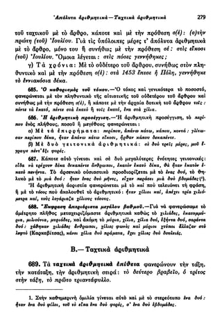 'Απόλυτα αριθμητικά — Ταχτικά αριθμητικά 279
του ταχτικοί) μέ το άρθρο, κάποτε και μέ τήν πρόθεση σ(έ) : (ο)τήν
πρώτη (τοϋ) 9
Ιουλίου. Γ ι ά τις υπόλοιπες μέρες τ9
άπόλυτα άριθμητικά
μέ τό άρθρο, μόνο του t συνήθως μέ τήν πρόθεση σέ : στίς είκοσι
(τοϋ) *Ιουλίου. Ό μ ο ι α λέγεται: στίς πόσες γεννήθηκες;
γ) Τ ά χ ρ ό ν ι α : Μέ τό ουδέτερο του άρθρου, συνήθως στόν πλη-
θυντικό και μέ τήν πρόθεση σ(έ) : στά 1453 έπεσε ή Πόλη, γεννήθηκε
τό έννιακόσια δέκα.
685. *0 καθορισμός τοϋ τόκου.—Ό τόκος καί γενικότερα τό ποσοστό,
φανερώνεται μέ τόν πληθυντικό τής αΐτιατικής του ούδετέρου του άρθρου και
συνήθως μέ τήν πρόθεση σ(έ), ή κάποτε μέ τήν άρχαία δοτική του άρθρου τοις :
πέντε τά εκατό, πέντε στά έκατό ή τοις εκατό, ενα στα χίλια.
686. *Η αριθμητική προσέγγιση.—Ή άριθμητική προσέγγιση, τό περί-
που ένός πλήθους, ποσοΰ ή μεγέθους φανερώνεται :
α) Μ έ τά έ π ι ρ ρ ή μ α τ α : τιερίπου, απάνω κάτω, κάπου, κοντά : γλίτω-
σαν περίπου δέκα, ήταν άπάνω κάτω είκοσι, ήρθαν κάπου δεκατιέντε.
β) Μ έ δ υ ό γ ε ι τ ο ν ι κ ά ά ρ ι θ μ η τ ι κ ά : σε δυό τρεις μέρες, μου έ-
γραψε πέντ'έξι φορές.
687. Κάποτε αύτό γίνεται καί σέ δυό μεγαλύτερες ενότητες γειτονικές:
είδα νά τρέχουν δέκα δεκαπέντε άνθρωποι, εκατόν έκατό δέκα, θά ήταν εκατόν έ-
κατό πενήντα, Τό άρσενι