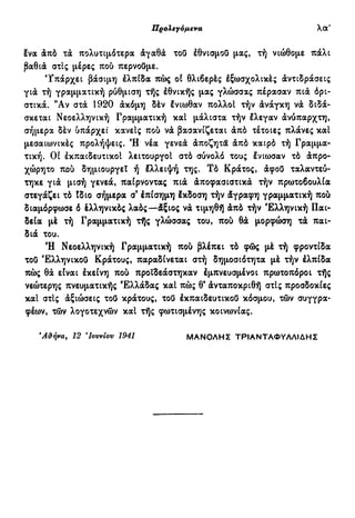 Προλεγόμενα ιθ'
ένα άπό τά πολυτιμότερα άγαθά τοϋ έθνισμοϋ μας, τή νιώθομε πάλι
βαθιά στις μέρες πού περνούμε.
Υπάρχει βάσιμη έλπίδα πώς οί θλιβερές έξωσχολικές άντιδράσεις
γιά τή γραμματική ρύθμιση τής έθνικής μας γλώσσας πέρασαν πιά όρι-
στικά. "Αν στά 1920 άκόμη δέν Ινιωθαν πολλοί τήν άνάγκη νά διδά-
σκεται Νεοελληνική Γραμματική καί μάλιστα τήν Ιλεγαν άνύπαρχτη,
σήμερα δέν υπάρχει κανείς πού νά βασανίζεται άπό τέτοιες πλάνες καί
μεσαιωνικές προλήψεις. Ή νέα γενεά άποζητα άπό καιρό τή Γραμμα-
τική. Οί έκπαιδευτικοί λειτουργοί στό σύνολό τους ένιωσαν τό άπρο-
χώρητο πού δημιουργεί ή έλλειψή της. Τό Κράτος, άφού ταλαντεύ-
τηκε γιά μισή γενεά, παίρνοντας πιά άποφασιστικά τήν πρωτοβουλία
στεγάζει τό Ιδιο σήμερα σ' έπίσημη έκδοση τήν άγραφη γραμματική πού
διαμόρφωσε ό έλληνικός λαός—άξιος νά τιμηθή άπό τήν Ελληνική Παι-
δεία μέ τή Γραμματική τής γλώσσας του, πού θά μορφώση τά παι-
διά του.
Ή Νεοελληνική Γραμματική πού βλέπει τό φώς μέ τή φροντίδα
τοϋ Έλληνικοΰ Κράτους, παραδίνεται στή δημοσιότητα μέ τήν έλπίδα
πώς θα είναι έκείνη πού προϊδεάστηκαν έμπνευσμένοι πρωτοπόροι τής
νεώτερης πνευματικής Ελλάδας καί πώς θ3
άνταποκριθή στίς προσδοκίες
καί στις άξιώσεις τοϋ κράτους, τοϋ έκπαιδευτικοϋ κόσμου, τών συγγρα-
φέων, τών λογοτεχνών καί τής φωτισμένης κοινωνίας.
ΆίΊήνα, 12 *Ιουνίου 1941 ΜΑΝΟΛΗΣ ΤΡΙΑΝΤΑΦΥΛΛΙΔΗΣ
 