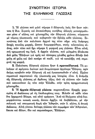 ΣΥΝΟΠΤΙΚΗ ΙΣΤΟΡΙΑ
ΤΗΣ ΕΛΛΗΝΙΚΗΣ ΓΛΩΣΣΑΣ
1. Ή γλώσσα πού μιλεί σήμερα δ ελληνικός λαός δέν ήταν πάν-
τοτε ή ϊδια. Σιγανές και ανεπαίσθητες συνήθως αλλαγές μετασχημάτι-
σαν μέσα σ9
αιώνες και χιλιετηρίδες τήν ελληνική γλώσσα, συμφωνά
μέ νόμους γλωσσικούς πού κυβερνοΰν τήν εξέλιξη κάθε γλώσσας. Ξε-
κινώντας από τόν παλιότατο αρχικό της τΰπο πήρε στις διάφορες
εποχές ποικίλες μορφές, ώσπου διαμορφώθηκε, στούς τελευταίους αι-
ώνες, στον τΰπο πού εχει σήμερα ή μητρική μας γλώσσα. Είναι αύτή,
στή γραμματική της υφή, ή αρχαία γλώσσα, πού μιλημένη αδιάκοπα
άπό χείλη Ελλήνων για τρεις καί τέσσερεις χιλιάδες χρόνια άλλαξε από
χείλη σέ χείλη καί από πατέρα σέ παιδί, για να καταλήξη στή σημε-
ρινή της μορφή.
2. Παλιότατη ελληνική γλώσσα ήταν ή πρωτοελληνική. Τή μι-
λούσαν οί πρόγονοι εκείνων πού δνομάστηκαν αργότερα Έλληνες, πριν
άκόμη κατεβούν στήν ελληνική γή καί εγκατασταθούν σ'αύτή. Πρώτο
σημαντικό περιστατικό τής γλωσσικής μας ιστορίας είναι ή ανάμιξη
τής ελληνικής γλώσσας μέ άφθονες λέξεις από τή γλώσσα τών λαών
πού κατοικούσαν ώς τότε στήν Ελλάδα, στήν τρίτη προχριστιανική
χιλιετηρίδα.
3· Ή Αρχαία έλληνική γλώσσα παρουσιάζεται εξαρχής χωρι-
σμένη σέ διαλέκτους μέ τις υποδιαιρέσεις τους. Μιλούν σέ κάθε τόπο
ενα ξεχωριστό Ιδίωμα, καί αύτό γράφουν. 9
Από τα ιδιώματα αυτά δια-
μορφώνονται τοπικές κοινές, ώσπου αρχίζει να επιβάλλεται, μέ τήν
πολιτική καί πνευματική ακμή τών 9
Αθηνών, στόν 5. αιώνα, ή άττική
διάλεκτος. Αύτή γίνεται δεύτερη γλώσσα τών συμμάχων τών'Αθηναίων,
επειτα καί άλλων, ολο καί περισσότερων, Ελλήνων.
 