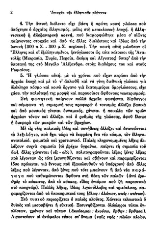 2 'Ιστορία τής έλληνικής γλώσσας
4. Τήν άττική διάλεκτο είχε βάση ή πρώτη κοινή γλώσσα πού
απόχτησε ό αρχαίος ελληνισμός, μόλις στή μετακλασική έποχή, ή έλλη·
νιστική ή άλεξαντρινή κοινή, πού διαμορφώθηκε μέσα σ9
αιώνες
παίρνοντας στοιχεία καί άπό τις άλλες διαλέκτους και ιδίως άπό τήν
ιωνική (300 π.Χ. - 300 μ.Χ. περίπου). Τήν κοινή αύτή μιλούσαν οι
Έλληνες και οι εξελληνισμένοι, ξενόγλωσσοι ώς τότε κάτοικοι τής 'Ανα-
τολής (Μικρασία, Συρία, Περσία, άκόμη και Αίγυπτος) υστερ' άπό τήν
υποταγή της στό Μεγάλο 9
Αλέξανδρο, στούς διαδόχους του και στούς
Ρωμαίους.
5. Ή γλώσσα αύτή, με τα χρόνια πού είχαν περάσει άπό τήν
άρχαία έποχή και μέ τό ν9
άπλωθή και να γίνη διεθνική γλώσσα για
ολόκληρο κόσμο καί κοινό δργανο γιά εκατομμύρια δμογλώσσους, είχε
χάσει τήν παλιότερη της μορφή καί παρουσίασε άφθονους νεωτερισμούς.
Στή φ ω ν η τ ι κ ή παίρνουν πολλά άρχαΐα φωνήεντα, δίφθογγοι
καί συμφωνά τή σημερινή τους προφορά* δ τονισμός άλλάζει βασικά
καί άπό μουσικός γίνεται δυναμικός, χάνεται ή ποικιλία τών τριών
άρχαίων τόνων και άλλάζει καί δ ρυθμός τής γλώσσας, άφοΰ έλειψε
ή διαφορά τών μακρών καί τών βραχέων.
Μέ τΙς νέες πολιτικές Ιδέες καί συνήθειες άλλάζει καί Ανανεώνεται
τό λεξιλόγιο, πού δχει τώρα νά έκφράση Ινα νέο κόσμο, τόν έλληνο-
ανατολικό, ρωμαϊκό και χριστιανικό. Παλιές κληρονομημένες λέξεις άλ-
λάζουν συχνά σημασία (τό βρέχω υγραίνω, παίρνει τή σημασία του
ϋω)% άλλες χάνονται ( οΐς - οΐός ), πολιτογραφούνται λέξεις ξένες* λέξεις
πού λέγονταν ώς τότε ξεσυνηθίζονται και σβήνουν και παραμερίζονται
(δσο πρόκειται γιά έννοιες πού Ιξακολουθούν νά υπάρχουν) άπό άλλες
λέξεις πού λέγονταν, άπό ξένες πού τότε μπαίνουν f άπό νέα π α ρ ά -
γ ω γ α πού καθιερώνονται άφθονα στή θέση τών παλιών ( άντί έρν-
ΰρός τό κόκκινος, άπό τό κόκκος, είδος έντόμου πού ζή παρασιτικά
στό πουρνάρι). Πολλές λέξεις, Ιδίως λιγοσΰλλαβες καί τριτόκλιτες, πα-
ραμερίζονται άπό τά υποκοριστικά τους (άλως : άλώνιον, κτείς : κτένιον).
Στό τυπικό περιορίζεται δ παλιός πλούτος. Χάνεται τελειωτικά δ
δυϊκος και μισοσβήνει ή ευκτική. Ξεσυνηθίζονται δλόκληροι τύποι έγ-
κλίσεων, χρόνων καί τύπων ( άκούοομαι : άκούσω, ϊφϋην : Ιφ&αοα ).
Λιγοστεύουν οί άνώμαλοι τύποι στ9
δνομα (ναυς νηός : πλοιον πλοίου,
 