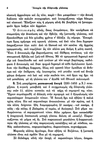 4 'Ιστορία τής έλληνικής γλώσσας
κλασική αρχαιότητα καί ώς τότε, παρά— δσο μπορούσαν — τήν άττική
διάλεκτο τών παλιών συγγραφέων, πού λογαριάζονται τώρα δόκιμοι
καί κλασικοί. Ελπίζουν πώς ή μίμηση αύτή θα βοηθήση να ξαναγρα-
φούν εργα ισάξια τών αρχαίων.
Ό ά τ τ ι κ ι σ μ δ ς αύτός, δπως ονομάστηκε, δέν κατόρθωσε νά
σταματήση τήν ανανέωση καί τήν εξέλιξη τής ζωντανής γλώσσας, πού
εξακολούθησε για δύο χιλιάδες χρόνια ν' άλλάζη ώς σήμερα. Επικρά-
τησε δμως γρήγορα στή γραπτή γλώσσα, καί άπό τότε δσοι έγραφαν
επηρεάζονταν λίγο πολύ άπό τό ιδανικό καί τόν κανόνα τής άρχαίας
γραμματικής, πού νομιζόταν ώς τον αιώνα μας άκόμη ή μόνη σωστή.
"Ετσι ό άττικισμός είχε βαρυσήμαντες καί ολέθριες συνέπειες για τήν
πνευματική εξέλιξη καί ζωή του έθνους. Μέ τό γραμματικό διχασμό πού
εϊχε γιά επακόλουθο καί πού γινόιαν μέ τόν καιρό βαρύτερος, καθιέ-
ρωσε δ άττικισμός καί εναν ψυχικό διχασμό σέ κάθε δμόγλωσσο· εμπό-
δισε τήν ελεύθερη έκφραση, ιδίως στό γραπτό λόγο· εμπόδισε τό άνθι-
σμα καί τήν επίδραση τής λογοτεχνίας στό μεγάλο κοινό καί άνοιξε
χάσμα άνάμεσα στό λαό καί στήν παιδεία του, πού εργο της εχει νά
του μεταδώση μέ τή γλώσσα του τ9
άγαθά του εθνικού πολιτισμού.
8. Στή μακρόχρονη μεσαιωνική έποχή (330-1453 μ.Χ.) συνε-
χίζεται ή σιγανή μεταβολή καί δ συγχρονισμός τής ελληνικής γλώσ-
σας* στόν 11. αιώνα κοντεύει πια να πάρη τό σημερινό της τύπο.
Έχουν συμπληρωθή ο! όλλαγές στήν προφορά καί δ εξομαλισμός τών
περισσότερων ονοματικών τύπων. Ή δοτική εχει πιά σβήσει* ή παλιά
τρίτη κλίση δλο και περισσότερο άνακατώνεται μέ τήν πρώτη, καί ή
νέα κλίση δείχνεται ήδη διαμορφωμένη (δ πατέρας - τον πατέρα, ή
πόλη - τής πόλης, ή Σαλαμίνα, οί ταμίες, ol διοίκησες). Στό ρήμα κα-
θιερώνονται οι περιφραστικοί τύποι &έλω γράφειν, %χω κατακλιάην
ή ενεργητική ενεστωτική μετοχή γίνεται άκλιτη σέ -οντα(ς). Παρου-
σιάζονται τά μόρια νά, ας. Στό παραγωγικό μεγαλώνει ή εκφραστικό-
τητα τής γλώσσας μέ νέες παραγωγικές καταλήξεις καί μέ σύνθετα, κα-
θώς καλοκτένιστος, παχυμονλαράτος, άκροκτύπησα, σνχνοέρχομαι.
Μερικούς αιώνες άργότερα, δταν σβήνη τό Βυζάντιο, ή ζωντανή
γλώσσα είναι πιά σχεδόν ϊδια μέ τή σημερινή.
Σέ δλόκληρη αύτή τήν έποχή οί περισσότεροι λόγιοι, έπηρεα-
 