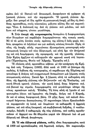 5 'Ιστορία τής έλληνικής γλώσσας
σμένοι από τό ιδανικό του άττικισμοΰ, αποφεύγουν να γράψουν τή
ζωντανή γλώσσα, πού τήν περιφρονούν. Ή γραπτή γλώσσα αρ-
χαΐζει δσο μπορεί σέ δλη σχεδόν τή μεσαιωνική εποχή, μέδλες τις αντί-
θετες προσπάθειες, στούς τελευταίους μάλιστα αιώνες δλο κα! περισσό-
τερο. "Ετσι ή απόσταση της άπό τή γλώσσα πού μιλιέται, κα! πού
εγινε πιο σύγχρονη, γίνεται μεγαλύτερη.
9. Στήν έποχή xfjq τουρκοκρατίας δυναμώνει ή διαφοροποίηση
νέων ιδιωμάτων καί παράλληλα διαμορφώνονται νέες τοπικές κοινές.
Μέ τό να μείνη ωστόσο στούς πρώτους της αιώνες δ λαός χωρ!ς παι-
δεία, φτωχαίνει τό λεξιλόγιο του για πολλούς κύκλους εννοιών. Προς τό
τέλος τής εποχής αυτής σημειώνεται άξιοσημείωτη μεταστροφή στήν
πνευματική ιστορία του νέου ελληνισμού, κα! αύτή εχει τον άντίχτυπό
της κα! στή διαμόρφωση τής προφορικής κα! τής γραπτής γλώσσας.
Στήν Κρήτη άρχίζουν να καλλιεργούν τήν κρητική κοινή στή λογοτε-
χνία (Έρωτόκριτος, Θυσία τού 9
Αβραάμ, Έρωφίλη κτλ.).
Ή ευοίωνη αύτή προσπάθεια κόβεται μέ τήν κατάχτηση τής Κρή-
της άπό τούς Τούρκους (1669), άλλα κατά τό 1800 τό ξύπνημα τής
παιδείας, ή διάδοση τής τυπογραφίας, τό παράδειγμα τής Ευρώπης κα!
γενικότερα ή άνάγκη του συγχρονισμού δυναμώνουν μια ζύμωση στούς
πνευματικούς κύκλους. Σκοπό εχει ή ζύμωση αυτή να καθιερώση στή
θέση τής άρχαϊκής γλώσσας τών Βυζαντινών καί τής Εκκλησίας, για
κοινή εθνική γραπτή γλώσσα, τήν κοινή λαϊκή, δπως δείχνεται πιά,
στα βασικά της σημεία, διαμορφωμένη στα μεγαλύτερα κέντρα τής
νότιας προπάντων παλιάς Ελλάδας. Τή λύση αυτή τή ζητούν ο! πιο
φωτισμένοι λόγιοι κα! ιερωμένοι τής εποχής, άκόμη κα! δ Κοραής,
αν καί σέ κάπως διαφορετική βάση. Οι ρίζες δμως του παλιού άττι-
κισμοΰ δείχνονται άκαταγώνιστες. Οί περισσότεροι λόγιοι εξακολουθούν
να περιφρονούν τή λαϊκή καί επιμένουν να καθιερωθή ή άρχαϊκή
γλώσσα, καί στό τέλος επικρατεί, σά συμβιβαστική διέξοδος, ό «καλλω-
πισμός»» δηλαδή δ καθαρισμός τής νέας γλώσσας, πού καθώς προσδο-
κούσαν οί άρχηγοί του θα οδηγούσε γοργά τον ελληνικό λαό σέ μια
ελληνική καί Ιθνική άναγέννηση.
10. Ή via έλληνική γλώσσα, καθώς είναι διαμορφωμένη κατά
τά 1800 κα! κρυσταλλωμένη στή δημοτική ποίηση, δέν παρουσιάζει
 