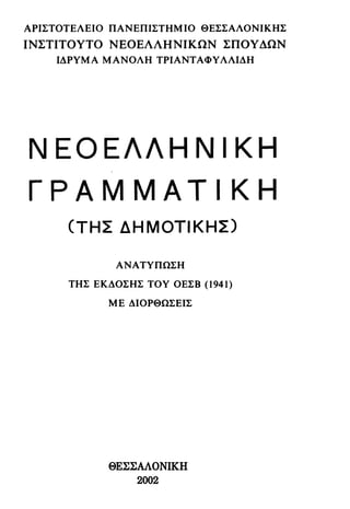 ΑΡΙΣΤΟΤΕΛΕΙΟ ΠΑΝΕΠΙΣΤΗΜΙΟ ΘΕΣΣΑΛΟΝΙΚΗΣ
ΙΝΣΤΙΤΟΥΤΟ ΝΕΟΕΛΛΗΝΙΚΩΝ ΣΠΟΥΔΩΝ
ΙΔΡΥΜΑ ΜΑΝΟΛΗ ΤΡΙΑΝΤΑΦΥΛΛΙΔΗ
Ν Ε Ο Ε Λ Λ Η Ν Ι Κ Η
Γ Ρ Α Μ M A T I Κ Η
(ΤΗΣ ΔΗΜΟΤΙΚΗΣ)
ΑΝΑΤΥΠΩΣΗ
ΤΗΣ ΕΚΔΟΣΗΣ ΤΟΥ ΟΕΣΒ (1941)
ΜΕ ΔΙΟΡΘΩΣΕΙΣ
ΘΕΣΣΑΛΟΝΙΚΗ
2002
 