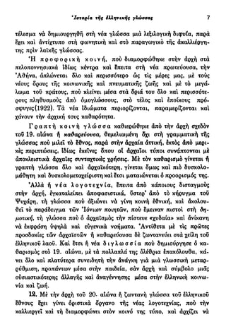 €
Ιστορία τής έλληνιχής γλώσσας 7
τέλεσμα να δημιουργηθή στή νέα γλώσσα μια λεξιλογική διφυία, παρά
εχει και άντίχτυπο στή φωνητική κα! στο παραγωγικό τής ακαλλιέργη-
της πριν λαϊκής γλώσσας.
Ή π ρ ο φ ο ρ ι κ ή κ ο ι ν ή , πού διαμορφώθηκε στήν αρχή στα
πελοποννησιακά ιδίως κέντρα κα! επειτα στή νέα πρωτεύουσα, τήν
'Αθήνα, απλώνεται δλο κα! περισσότερο ώς τ!ς μέρες μας, μέ τούς
νέους δρους τής κοινωνικής καί πνευματικής ζωής κα! μέ τό μεγά-
λωμα του κράτους, πού κλείνει μέσα στα δριά του δλο καί περισσότε-
ρους πληθυσμούς άπό όμογλώσσους, στό τέλος καί έποικους πρό-
σφυγες (1922). Τα νέα ιδιώματα περιορίζονται, παραμερίζονται κα!
χάνουν τήν αρχική τους καθαρότητα.
Γ ρ α π τ ή κ ο ι ν ή γ λ ώ σ σ α καθιερώθηκε άπό τήν αρχή σχεδόν
του 19. αιώνα ή καθαρεύουσα, θεμελιωμένη δχι στή γραμματική τής
γλώσσας πού μιλεί τό ?θνος, παρά στήν άρχαία άττική, εκτός άπό μερι-
κές περιπτώσεις, ιδίως εκείνες δπου ο! άρχαΐοι τύποι συνάπτονται μέ
αποκλειστικά άρχαϊες συνταχτικές χρήσεις. Μέ τον καθαρισμό γίνεται ή
γραπτή γλώσσα δλο καί αρχαϊκότερη, γίνεται δμως καί πιο δυσκολο-
μάθητη καί δυσκολομεταχείριστη καί ετσι ματαιώνεται δ προορισμός της.
Άλλα ή ν έ α λ ο γ ο τ ε χ ν ί α , επειτα άπό κάποιους δισταγμούς
στήν άρχή, εγκαταλείπει άποφασιστικά, υστερ' άπό τό κήρυγμα του
Ψυχάρη, τή γλώσσα πού άξιώνει να γίνη κοινή εθνική, καί άκολου-
θει τό παράδειγμα τών Ιόνιων ποιητών, πού εμειναν πιστοί στή δη-
μοτική, τή γλώσσα πού δ άρχαϊσμός τήν πίστευε «χυδαία» κα! άνίκανη
να εκφράση υψηλά κα! ευγενικά νοήματα. Αντίθετα μέ τις πρώτες
προσδοκίες τών άρχαϊστών ή καθαρεύουσα δέ ζωντανεύει στά χείλη του
ελληνικού λαοΰ. Καί ετσι ή νέα δ ι γ λ ω σ σ ί α πού δημιούργησε δ κα-
θαρισμός στό 19. αίώνα, μέ τα πολλαπλά της ολέθρια επακόλουθα, κά-
νει δλο καί πλατύτερα συνειδητή τήν άνάγκη για μια γλωσσική μεταρ-
ρύθμιση, προπάντων μέσα στήν παιδεία, σαν άρχή καί σύμβολο μιας
ουσιαστικότερης άλλαγής καί άναγέννησης μέσα στήν έλληνική κοινω-
νία καί ζωή.
12. Μέ τήν άρχή τού 20. αιώνα ή ζωντανή γλώσσα του ελληνικού
έθνους εχει γίνει οριστικά δργανο τής νέας λογοτεχνίας, πού τήν
καλλιεργεί καί τή διαμορφώνει στόν κοινό της τύπο, καί άρχίζει να
 