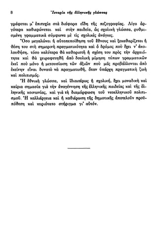 8 e
Ιστορία τής έλληνιχής γλώσσας
γράφεται μ9
επιτυχία στα διάφορα είδη τής πεζογραφίας. Λίγο αρ-
γότερα καθιερώνεται και στήν παιδεία, ώς σχολική γλώσσα, ρυθμι-
σμένη γραμματικά σύμφωνα μέ τις σχολικές ανάγκες.
"Οσο μεγαλώνει ή αυτοπεποίθηση του έθνους και ξεκαθαρίζεται ή
θέση του στή σημερινή πραγματικότητα και ό δρόμος πού εχει ν9
άκο-
λουθήση, τόσο καλύτερα θα καθοριστή ή σχέση του πρός τήν αρχαιό-
τητα και θα χειραφετηθή άπό δουλική μίμηση τύπων γραμματικών
έκει πού μόνο ή μετουσίωση τών αξιών πού μας προβάλλονται άπό
εκείνην είναι δυνατό να πραγματωθή, δταν ύπάρχη πραγματική ζωή
καί πολιτισμός.
Ή εθνική γλώσσα, καί ιδιαιτέρως ή σχολική, εχει μοναδική και
καίρια σημασία γιά τήν άναγέννηση τής ελληνικής παιδείας καί τής ελ-
ληνικής κοινωνίας, καί γιά τή διαμόρφωση τού νεοελληνικού πολιτι-
σμού. Ή καλλιέργεια καί ή καθιέρωση τής δημοτικής άποτελούν προϋ-
πόθεση καί κυριότατο στήριγμα γι9
αύτόν.
 