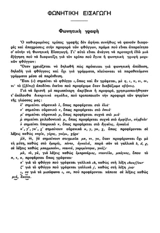 ΦΩΝΗΤΙΚΗ ΕΙΣΑΓΩΓΗ
Φωνητική γραφή
Ό καθιερωμένος τρόπος γραφής δέν αφήνει συνήθως να φάνουν διαφο-
ρές καί αποχρώσεις στήν προφορά τών φθόγγων, πράμα πού είναι απαραίτητο
σ* αυτήν τή Φωνητική ΕΙσαγωγή. Γι* αύτό είναι άνάγκη να προταχτή εδώ μιά
εξήγηση πού να διαφωτίζη για τόν τρόπο πού εγινε ή φωνητική γραφή μερι-
κών φθόγγων:
"Οταν χρειάζεται νά δηλωθή πώς πρόκειται γιά φωνητική απόδοση,
δηλαδή γιά φθόγγους καί δχι γιά γράμματα, κλείνονται τά παραθετόμενα
γράμματα μέσα σέ παρένθεση.
"Ετσι (<) σημαίνει τό φθόγγο ι, όπως καί αν γράφεται, μέ η, ι, υ, ει, οι,
νι' τό (ζβίνις) άποδίνει εκείνο πού προφέρομε δταν διαβάζωμε σβήνεις.
Για να όριστή μέ περισσότερη ακρίβεια ή προφορά, χρησιμοποιήθηκαν
τ' ακόλουθα διακριτικά σημάδια, πού τροποποιούν τήν προφορά τών ψηφίων
τής γλώσσας μας:
λ' σημαίνει ούρανικό λ, δπως προφέρεται στό ελιά'
ν' σημαίνει ούρανικό ν, δπως προφέρεται στό εννιά'
μ σημαίνει ούρανικό μ, δπως προφέρεται συχνά στό μιά'
μ σημαίνει χειλοδοντικό μ, δπως προφέρεται συχνά στό αμφίβιο, σύμβολο'
ν σημαίνει ύπερωικό ν, δπως προφέρεται στό άγγελος, άγχαλιά
κ
' $ Υ> 7κ
' » Χ σημαίνουν ούρανικά κ, γ, γκ, χ, δπως προφέρονται σέ
λέξεις καθώς κυρία, γέρος, γκέμι, χήρα'
μπ, ντ, γκ σημαίνουν στιγμιαία μπ, ντ, γκ, δταν προφέρωνται δχι μέ
τή μύτη, καθώς στό εμπρός, πέντε, αγκαλιά, παρά -σάν τά γαλλικά b, d,
σέ λέξεις καθώς μπαρμπούνι, νταντά, γκρεμίστηκε, γκάζι-
μπ, ντ, γκ, γιά λέξεις καθώς Ιμπρεσάριος, νταντέλα, μπάγκος, δπου τό
π, τ, κ, προφέρεται δπως γράφεται*
σ' γιά τό φθόγγο πού γράφεται γαλλικά ch, καθώς στή λέξη chauffeur·
£' γιά τό φθόγγο πού γράφεται γαλλικά / , καθώς στή λέξη joie·
ι, ου γιά τά μισόφωνα ι, ου, πού προφέρονται κάποτε σέ λέξεις καθώς
μιά, άκουα.
 