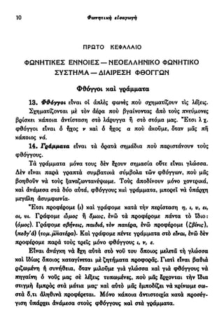 10 Φάτνητική εισαγωγή
ΠΡΩΤΟ ΚΕΦΑΛΑΙΟ
ΦΩΝΗΤΙΚΕΣ ΕΝΝΟΙΕΣ —ΝΕΟΕΛΛΗΝΙΚΟ ΦΩΝΗΤΙΚΟ
ΣΥΣΤΗΜΑ —ΔΙΑΙΡΕΣΗ ΦΘΟΓΓΩΝ
Φθόγγοι και γράμματα
13. Φθόγγοι είναι οί άπλες φωνές πού σχηματίζουν τις λέξεις.
Σχηματίζονται μέ τον αέρα πού βγαίνοντας άπό τούς πνεύμονες
βρίσκει κάποια άντίσταση στό λάρυγγα ή στό στόμα μας. "Ετσι λ χ.
φθόγγοι είναι ό ήχος ν και δ ήχος α πού ακούμε, δταν μας πή
κάποιος νά.
14· Γράμματα είναι τα δρατά σημάδια πού παριστάνουν τούς
φθόγγους.
Τα γράμματα μόνα τους δέν έχουν σημασία οδτε είναι γλώσσα.
Δέν είναι παρά γραπτά συμβατικά σΰμβολα τών φθόγγων, πού μας
βοηθούν να τούς ξαναζωντανέψουμε. Τούς άποδίνουν μόνο χοντρικά,
κα! ανάμεσα στά δυο αυτά, φθόγγους κα! γράμματα, μπορεί να ύπάρχη
μεγάλη άσυμφωνία·
"Έτσι προφέρομε (ι) κα! γράφομε κατά τήν περίσταση η, ι, ν, ει,
οι, vi. Γράφομε ώμος δμως, ένώ τα προφέρομε πάντα τό ίδιο:
(όμος). Γράφομε σβήνεις, παιδιά, τόν πατέρα, ενώ προφέρομε (ζβίνις),
(πεδγ'ά) (τομ.μπατέρα)- Κα! γράφομε πέντε γράμματα στό είναι, Ινώ δέν
προφέρομε παρά τούς τρεις μόνο φθόγγους ι, ν, ε.
Είναι όνάγκη νά έχη αυτά στό νου του δποιος μελετά τή γλώσσα
και Ιδίως δποιος καταγίνεται μέ ζητήματα προφοράς. Γιατ! είναι βαθιά
ριζωμένη ή συνήθεια, δταν μιλούμε γιά γλώσσα κα! για φθόγγους να
πηγαίνη δ νους μας σέ λέξεις τυπωμένες, πού μας έρχονται τήν ϊδια
στιγμή Ιμπρός στά μάτια μας* κα! αυτό μας Ιμποδίζει να κρίνωμε σω-
στά δ,τι άληθινά προφέρεται. Μόνο κάποια άντιστοιχία κατά προσέγ-
γιση υπάρχει άνάμεσα στούς φθόγγους καί στά γράμματα.
 