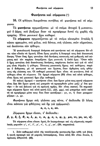 Φωνήεντα xai αύμφωνa 13
Φωνήεντα και σύμφωνα (ι
)
1 6 . Οί φθόγγοι διαιρούνται συνήθως σέ φωνήεντα και σέ σύμ-
φωνα.
Τ ά φωνήεντα σχηματίζονται μέ τό στόμα άνοιχτό ή μισοανοι-
χτό* δ αέρας πού βγάζομε δταν τα προφέρωμε δονεΐ τις χορδές τής
τραχείας. Είναι μουσικοί ήχοι κα&αροί.
Τ α σύμφωνα σχηματίζονται μέ τό στόμα κλεισμένο εντελώς ή
κάπου φραγμένο, στα χείλια, στα δόντια, στή γλώσσα, στον ουρανίσκο,
κα! ακούονται σαν ψίθυροι.
Ή φυσιολογική διαφορά ανάμεσα στα φωνήεντα καί τά σύμφωνα δέν εί-
ναι τόσο εύκολο νά όρισιή. Είναι δμως μεγάλη ή διαφορά τους άπό ακουστική
άποψη. "Οταν Ινας ήχος γεννιέται άπό δονήσεις κανονικές και ρυθμικές του σώ-
ματος πού τον παράγει ονομάζεται ήχος μουσικός ή άπλά ήχος. "Οταν πάλι
ό ήχος γεννιέται άπό άκανόνιστες δονήσεις, παράγεται εκείνο πού γιά τό αυτί
μας είναι θόρυβος ή ψίθυρος. Τέτοιους μουσικούς ήχους καί ψιθύρους παρά-
γει ό άνθρωπος μέ τά φωνητικά του όργανα, δταν άρθρώνη τούς φθόγ-
γους τής γλώσσας του. Οί καθαροί μουσικοί ήχοι είναι τά φωνήεντα, ενώ ol
ψίθυροι είναι τά σύμφωνα. Τά ήχηρά σύμφωνα (20) είναι καί αυτά ψίθυροι,
είναι δμως καί μουσικοί ήχοι (δχι καθαροί).
Οί παλιοί ορισμοί — φωνήεντα είναι δσα έχουν μόνα τους φωνή* σύμφωνα
είναι δσα δέν έχουν φωνή καί μπορούν νά προφερθούν μόνο μαζί μ' ενα φω-
νήεν — άν καί βολικοί γιά τή σχολική πράξη, δέν είναι σωστοί. Τά περισσό-
τερα σύμφωνα έχουν καί αυτά φωνή (ζζζ, βββ, ρρρ), καί μπορούμε πολύ καλά
νά τά προφέρωμε μόνα τους* έτσι δταν φωνάζωμε : ψτ, στ, ή δταν μουρμου-
ρίζωμε: μ, χμ.
Φωνήεντα έχομε στή γλώσσα μας πέντε, τ9
άκόλουθα (δ λόγος
είναι πάντοτε γιά φθόγγους καί δχι γιά γράμματα) :
α, ε, if ο, ου.
Σύμφωνα έχομε είκοσι, τ9
άκόλουθα:
β» Υ» fi *f μ, ν, n, ρ, a, τ, φ, χ, μη, ντ9 γχ, τσ, τζ.
Τά σύμφωνα είναι είκοσι οχτώ, αν λογαριάσωμε καί τις ούρανικές παραλ-
λαγές μερικών: γ , κ', λ', μ , ν , ν, χ', γκ'. (Βλ. παρακάτω).
1. Στόν καθορισμό αυτό τής νεοελληνικής φωνητικής εχει τεθή γιά βάση
ή κοινή προφορά καί σέ μερικές λεπτομέρειες, δπου αύτή δέν είναι ενιαία, ή
πρότυπη αθηναϊκή (46).
 