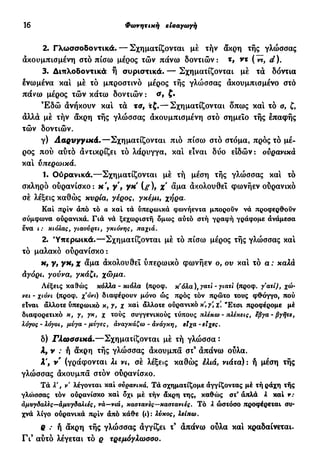 16 Φάτνητική εισαγωγή
2. Γλωσσοδοντικά.— Σχηματίζονται μέ τήν άκρη τής γλώσσας
ακουμπισμένη στό πίσω μέρος τών πάνω δοντιών: τ, ντ (ντ, d).
3. Διπλοδοντικά ή συριστικά. — Σχηματίζονται μέ τα δόντια
ενωμένα και μέ τό μπροστινό μέρος τής γλώσσας ακουμπισμένο στό
πάνω μέρος τών κάτω δοντιών : σ9 ξ·
Έ δ ώ ανήκουν και τα τα, τζ.— Σχηματίζονται δπως και τό ο, ζ,
άλλα μέ τήν άκρη τής γλώσσας άκουμπισμένη στό σημείο τής επαφής
τών δοντιών.
γ) Λαρυγγικά.—Σχηματίζονται πιο πίσω στό στόμα, πρός τό μέ-
ρος πού αύτό αντικρίζει τό λάρυγγα, καί είναι δύο ειδών: ούρανικά
καί ύπερωικά.
1. Ούρανικά.—Σχηματίζονται μέ τή μέση της γλώσσας και τό
σκληρό ουρανίσκο: κ', γ , γκ (g), χ άμα άχολουθεΐ φωνήεν ούρανικό
σέ λέξεις καθώς κυρία, γέρος, γκέμι, χήρα.
Καί πριν άπό τό α καί τά ύπερωικά φωνήεντα μπορούν νά προφερθούν
σύμφωνα ούρανικά. Γιά νά ξεχωριστή δμως αύτό στή γραφή γράφομε ανάμεσα
ενα ι: κιόλας, γιαούρτι, γκιόνης, παχιά.
2. Ύπερωικά.—Σχηματίζονται μέ τό πίσω μέρος τής γλώσσας και
τό μαλακό ουρανίσκο:
κ, γ, γκ, χ άμα άκολουθεί ύπερωικό φωνήεν ο, ου καί τό α ; καλά
άγόρι, γούνα, γκάζι, χώμα.
Λέξεις καθώς κόλλα-κιόλα (προφ. κ'όλα), γατί - γιατί (προφ. γατί), χώ-
νει - χιόνι (προφ. χ'όνι) διαφέρουν μόνο ώς πρός τόν πρώτο τους φθόγγο, πού
είναι άλλοτε ύπερωικό κ, γ, χ καί άλλοτε ούρανικό κ, γ χ. "Ετσι προφέρομε μέ
διαφορετικό κ, γ, γκ, χ τούς συγγενικούς τύπους πλέκω - πλέκεις, εβγα - βγήτε,
λόγος - λόγοι, μύγα - μύγες, αναγκάζω - άνάγκη, είχα - είχες.
δ) Γλωσσικά.—Σχηματίζονται μέ τή γλώσσα :
λ, ν : ή άκρη τής γλώσσας άκουμπά στ3
άπάνω ούλα.
λ', ν (γράφονται λι νι, σέ λέξεις καθώς έλιά, νιάτα) : ή μέση τής
γλώσσας άκουμπά στόν ούρανίσκο.
Τά V, ν λέγονται καί ούρανικά. Τά σχηματίζομε αγγίζοντας μέ τήράχη τής
γλο>σσας τόν ούρανίσκο καί δχι μέ τήν άκρη της, καθώς στ* άπλά λ καί ν:
αμυγδαλές—αμυγδαλιές, να—νιά, καστανές—καστανιές. Τό λ ώστόσο προφέρεται συ-
χνά λίγο ούρανικά πριν άπό κάθε (t): λύκος, λείπω.
Q : ή άκρη τής γλώσσας άγγίζει τ9
άπάνω ούλα καί κραδαίνεται.
Γι9
αύτό λέγεται τό ρ τρεμόγλωοοο.
 