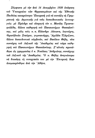 Σύμφωνα με την άπό 14 Δεκεμβρίου 1938 απόφαση
του Υπουργείου των Θρησκευμάτων και της 9
Ε&νικής
Παιδείας καταρτίστηκε 3
Επιτροπή για νά συντάξη τη Γραμ-
ματική της Δημοτικής για τους έκπαιδευτικούς λειτουρ-
γούς με Πρόεδρο και εΐοηγητη τον κ. Μανόλη Τριαντα-
φυλλίδη, άλλοτε καθηγητή στο Πανεπιστήμιο Θεσσαλονί-
κης, και μέλη τους κ. κ. Κλέανδρο Λάκωνα, λογοτέχνη,
Θρασύβουλο Σταύρου, γυμνασιάρχη, 9
Αχιλλέα Τζάρτζανο,
άλλοτε εκπαιδευτικό σύμβουλο, και Βασίλειο Φάβη, τότε
συντάχτη του Λεξικού της 9
Ακαδημίας καΐ τώρα καθη-
γητή στο Πανεπιστήμιο Θεσσαλονίκης. Σ* αϋτους προστέ-
θηκε ώς γραμματέας δ κ. Νικόλαος 9
Ανδριώτης, συντάχτης
του Λεξικού της 9
Ακαδημίας. Ό κ. Φάβης άναγκάστηκε
νά διακόψη τη συνεργασία του με την 'Επιτροπή δταν
απομακρύνθηκε άπό την 9
Αθήνα.
 