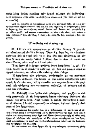 β
Ενότητες τονικές — Ή συλλαβή και ό τόνος της 23
τικής λέξης άνήκει συνήθως στήν άρχική συλλαβή τής ακόλουθης :
τους περιμένω στήν αυλή συλλαβίζεται φωνητικά (τον- σπε~ρι-μέ-νο-
στι-να-βλί).
Άπό τή δυσκολία νά ξεχωρίσωμε μέσα στή φωνητική λέξη τά δρια τών
γραμματικών λέξεων γίνονται άπό παιδιά και μεγάλους ot παρανοήσεις, δταν
ό ακροατής δέν καταλαβαίνη σωστά έκεΐνο πού άκουσε και μπερδεύη λ.χ.
με τάξη —μετάξι, και ντυμένη — κεντημένη, το νόμο —τον ώμο, τούς πόρους —
χους σπόρους, άκυρω&ή (λ.χ. ό νόμος)— θά κυρω&ή, ίχεις πιρούνια — $χει σπι-
ρούνια.
Ή συλλαβή xal δ τόνος της
34. Φθόγγοι πού προφέρονται μέ τήν ϊδια δύναμη δέ χτυπούν
στ9
αύτιά μας μέ τήν ϊδια ένταση. "Οταν λ.χ. λέμε δέςf τό ε ακούεται
καλύτερα άπό τό δ καί άπό τό ς, ενώ δλα τους είπώθηκαν μέ τήν
ϊδια δύναμη τής πνοής. 9
Αλλά ό άέρας βγαίνει άπό τό στόμα πιο
άνεμπόδιστος στό ε παρά στο δ και στό ς.
Έ τ σ ι 3χουν οί διάφοροι φθόγγοι άνιση ήχηρότητα (15, 20). Γε-
νικά, άκούονται τά φωνήεντα καλύτερα καί άπό πιο μακριά παρά τά
ηχηρά σύμφωνα, και αύτά πάλι καλύτερα άπό τ9
άηχα.
Ή ήχηρότητα τών φθόγγων, συνδυασμένη μέ τήν πνευστική
τους δύναμη, καθορίζει τήν ένταση μέ τήν οποία προφέρονται κάθε
φορά, ή τόν τόνο τους, και ή ποικιλία πού παρουσιάζεται κάθε φορά
κατά τούς φθόγγους πού γειτονεύουν καθορίζει τή σύσταση και τά
δρια τών συλλαβών.
35. Συλλαβή είναι δμάδα άπό φθόγγους πού χωρίζονται άπό
τούς γειτονικούς μέ τή διαφορετική ένταση (απότομη έλάττωση τής
φωνής) τού τόνου τους. Αύτό γίνεται ή επειδή έλαττώθηκε ή πνευ-
στική δύναμη ή Ιπειδή παρουσιάζεται φθόγγος λιγότερο ηχηρός άνά-
μεσα σέ δύο ηχηρότερους.
Ά ν προφέρωμε Ινα φωνήεν λ.χ. τό α απλώνοντας τή φωνή, και μέ τήν
Ιδια δύναμη (ααα) ή δυναμώνοντας (αά) ή αδυνατίζοντας την σιγά σιγά (αά), ή
άκόμη καί δυναμώνοντας στήν άρχή καί αδυνατίζοντας την πρός τό τέλος (άά),
εχομε τό αίσθημα πώς προφέρομε τό ίδιο πάντα μακρόχρονο αα. Ά ν δμως,
άφοΰ δδυνατίσωμε τή φωνή μας τήν ξαναδυναμώσωμε (άά), εχομε τήν έντύπωση
πώς προφέρομε δύο συλλαβές.
Τό ϊδιο γίνεται και όταν εχωμε δύο ή περισσότερους γειτονικούς φΦόγ-
 