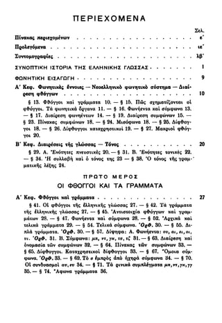 Π Ε Ρ Ι Ε Χ Ο Μ Ε Ν Α
Σελ
Πίνακας περιεχομένων ε'
Προλεγόμενα ιε
Συντομογραφίες λβ
ΣΥΝΟΠΤΙΚΗ ΙΣΤΟΡΙΑ ΤΗΣ ΕΛΛΗΝΙΚΗΣ ΓΛΩΣΣΑΣ
ΦΩΝΗΤΙΚΗ ΕΙΣΑΓΩΓΗ
Α' Κεφ. Φωνητικές εννοιες — Νεοελληνικό φωνητικό σύστημα — Διαί-
ρεση φθόγγων
§ 13. Φθόγγοι και γράμματα 10. — § 15. Πώς σχηματίζονται οί
φθόγγοι. Τα φωνητικά όργανα 11. — § 16. Φωνήεντα και σύμφωνα 13.
— § 17. Διαίρεση φωνηέντων 14. — § 19. Διαίρεση συμφώνων 15. —
§ 23. Πίνακας συμφώνων 18. — § 24. Μισόφωνα 18. — § 25. Δίφθογ-
γοι 18. — § 26. Δίφθογγοι καταχρηστικοί 19. — § 27. Μακριοί φθόγ-
γοι 20.
Β' Κεφ. Διαιρέσεις της γλώσσας — Τόνος
§ 29. Α. Ενότητες πνευστικές 20. — § 31. Β. Ενότητες τονικές 22.
— § 34. Ή συλλαβή και ό τόνος της 23 — § 38. Ό τόνος της γραμ·'
ματικής λέξης 24.
Π Ρ Ω Τ Ο Μ Ε Ρ Ο Σ
ΟΙ ΦΘΟΓΓΟΙ ΚΑΙ ΤΑ ΓΡΑΜΜΑΤΑ
Λ' Κεφ. Φθόγγοι και γράμματα
§ 41. Οί φθόγγοι της έλληνικής γλώσσας 27. — § 42. Τα γράμματα
της έλληνικής γλώσσας 27. — § 45. 'Αντιστοιχία φθόγγων και γραμ-
μάτων 28. — § 47. Φωνήεντα και σύμφωνα 28. — § 52. 'Αρχικά και
τελικά γράμματα 29. — § 54. Τελικά σύμφωνα. Όρ&. 30. — § 55. Δι-
πλά γράμματα. Όρ&. 30. — § 57. Δίψηφα: Α. Φωνήεντα: ον9 αι,ει,οι,
νι. Όρ&. 31. Β. Σύμφωνα: μπ9 ντ, γκ, το% τζ 31. — § 63. Διαίρεση και
ονομασία των συμφώνων 32. — § 64. Πίνακας των συμφώνων 33. —
§ 65. Δίφθογγοι. Καταχρηστικοί δίφθογγοι 33. — § 67. "Όμοια σύμ-
φωνα. ΌρΦ. 33. — § 69. Τό α έμπρός άπό ηχηρά σύμφωνα 34. — § 70.
ΟΙ συνδυασμοί αν%εν 34. — § 71, Τά ρινικά συμπλέγματα μπ,ντ,γχ,γγ
35. — § 74. "Αφωνα γράμματα 36.
 